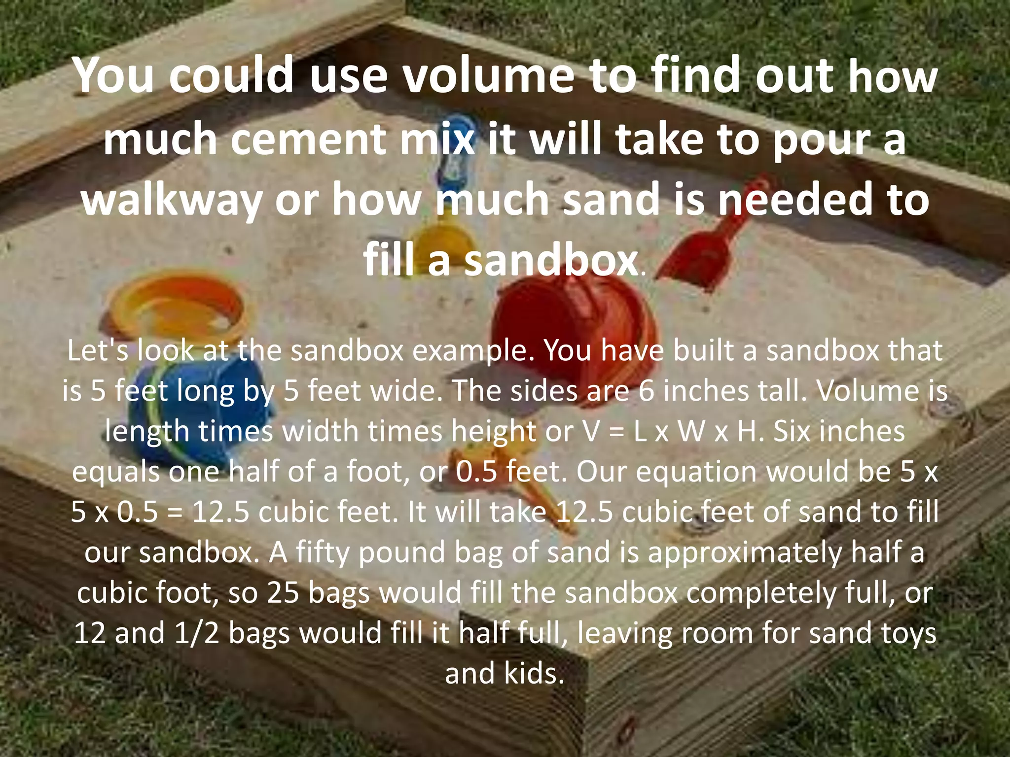 You could use volume to find out how
  much cement mix it will take to pour a
 walkway or how much sand is needed to
             fill a sandbox.
 Let's look at the sandbox example. You have built a sandbox that
is 5 feet long by 5 feet wide. The sides are 6 inches tall. Volume is
    length times width times height or V = L x W x H. Six inches
 equals one half of a foot, or 0.5 feet. Our equation would be 5 x
 5 x 0.5 = 12.5 cubic feet. It will take 12.5 cubic feet of sand to fill
   our sandbox. A fifty pound bag of sand is approximately half a
  cubic foot, so 25 bags would fill the sandbox completely full, or
 12 and 1/2 bags would fill it half full, leaving room for sand toys
                               and kids.
 