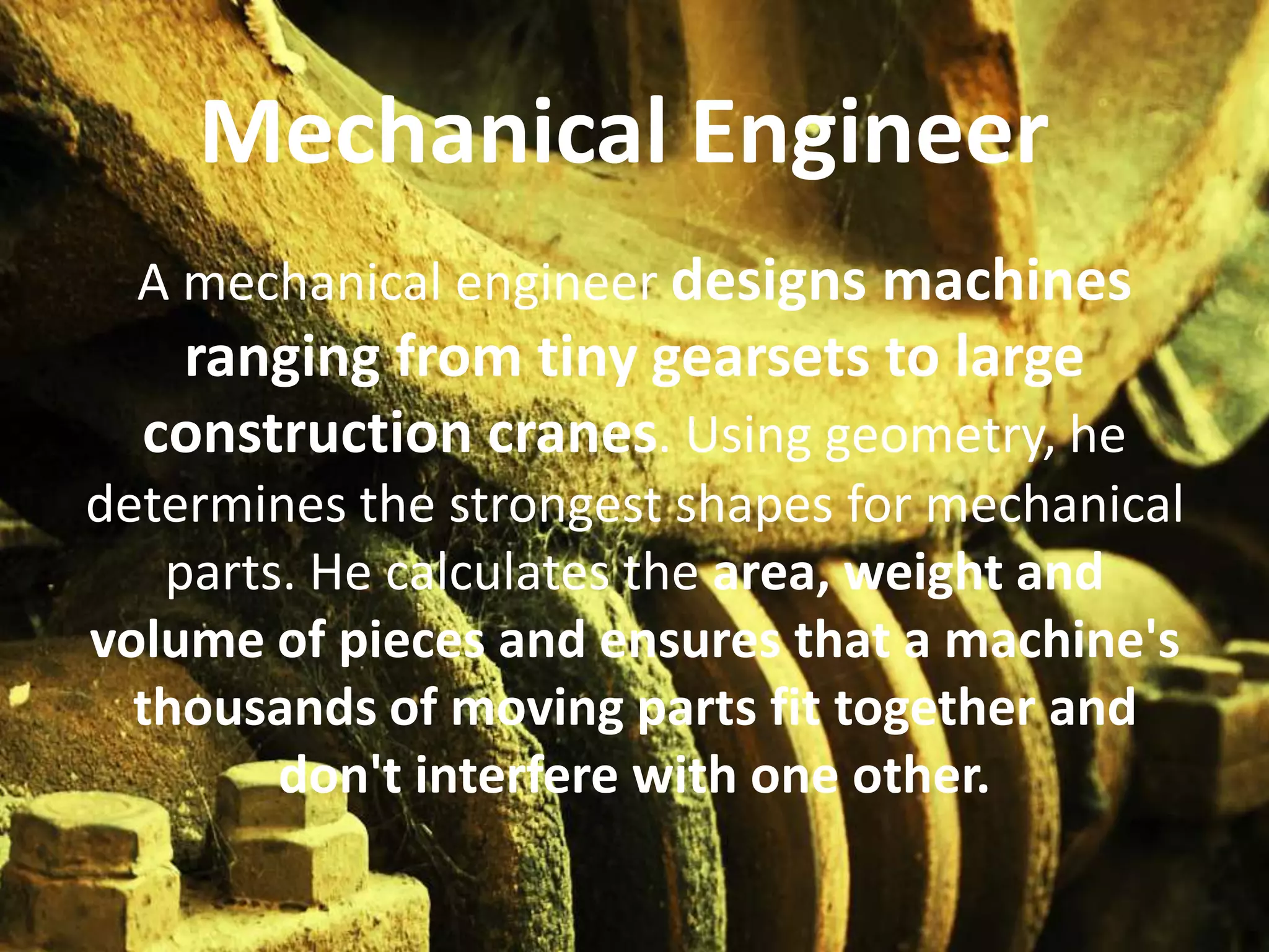 Mechanical Engineer
  A mechanical engineer designs machines
   ranging from tiny gearsets to large
  construction cranes. Using geometry, he
determines the strongest shapes for mechanical
   parts. He calculates the area, weight and
volume of pieces and ensures that a machine's
  thousands of moving parts fit together and
        don't interfere with one other.
 