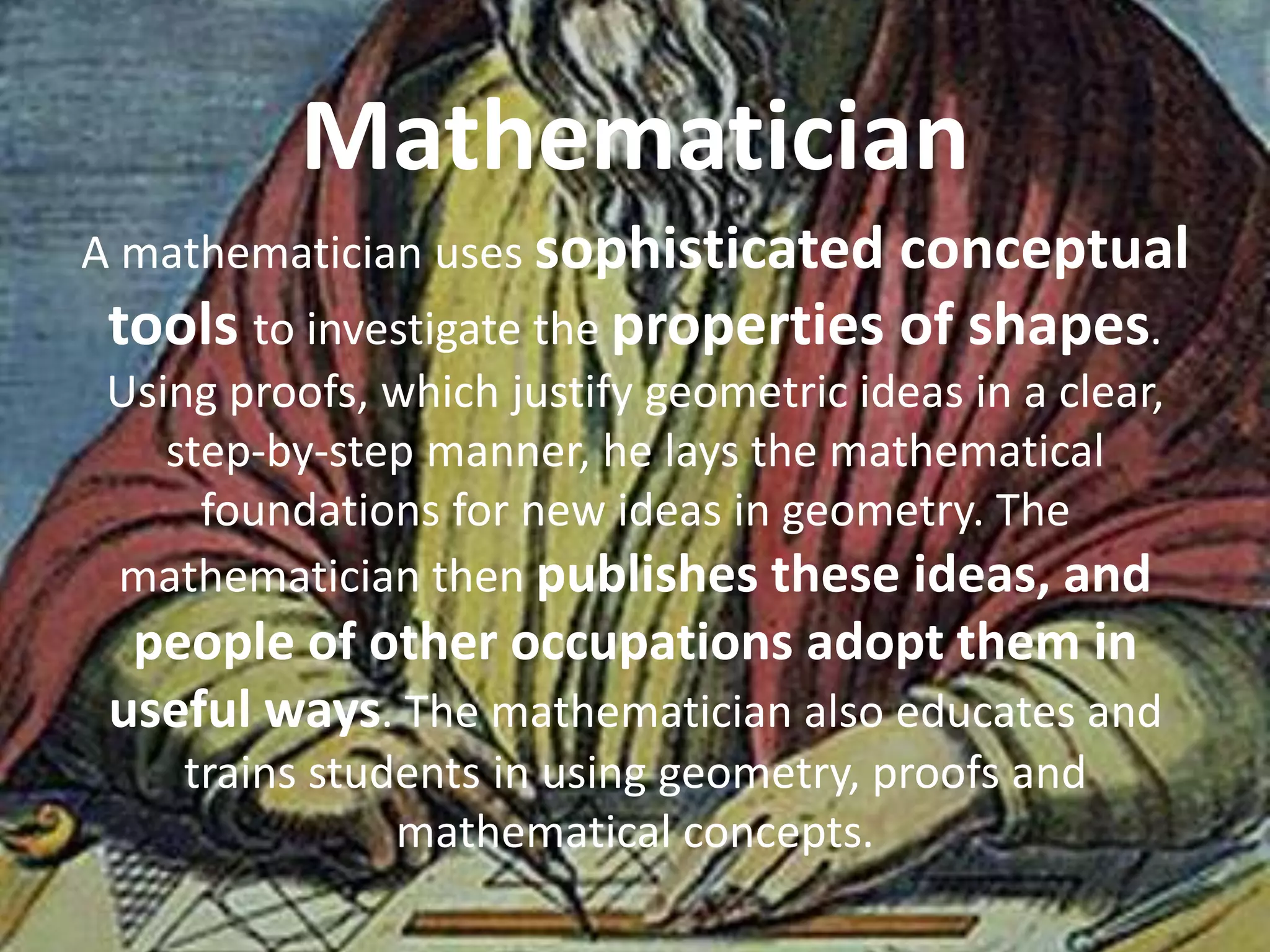 Mathematician
A mathematician uses sophisticated conceptual
 tools to investigate the properties of shapes.
 Using proofs, which justify geometric ideas in a clear,
    step-by-step manner, he lays the mathematical
      foundations for new ideas in geometry. The
 mathematician then publishes these ideas, and
  people of other occupations adopt them in
 useful ways. The mathematician also educates and
     trains students in using geometry, proofs and
                mathematical concepts.
 
