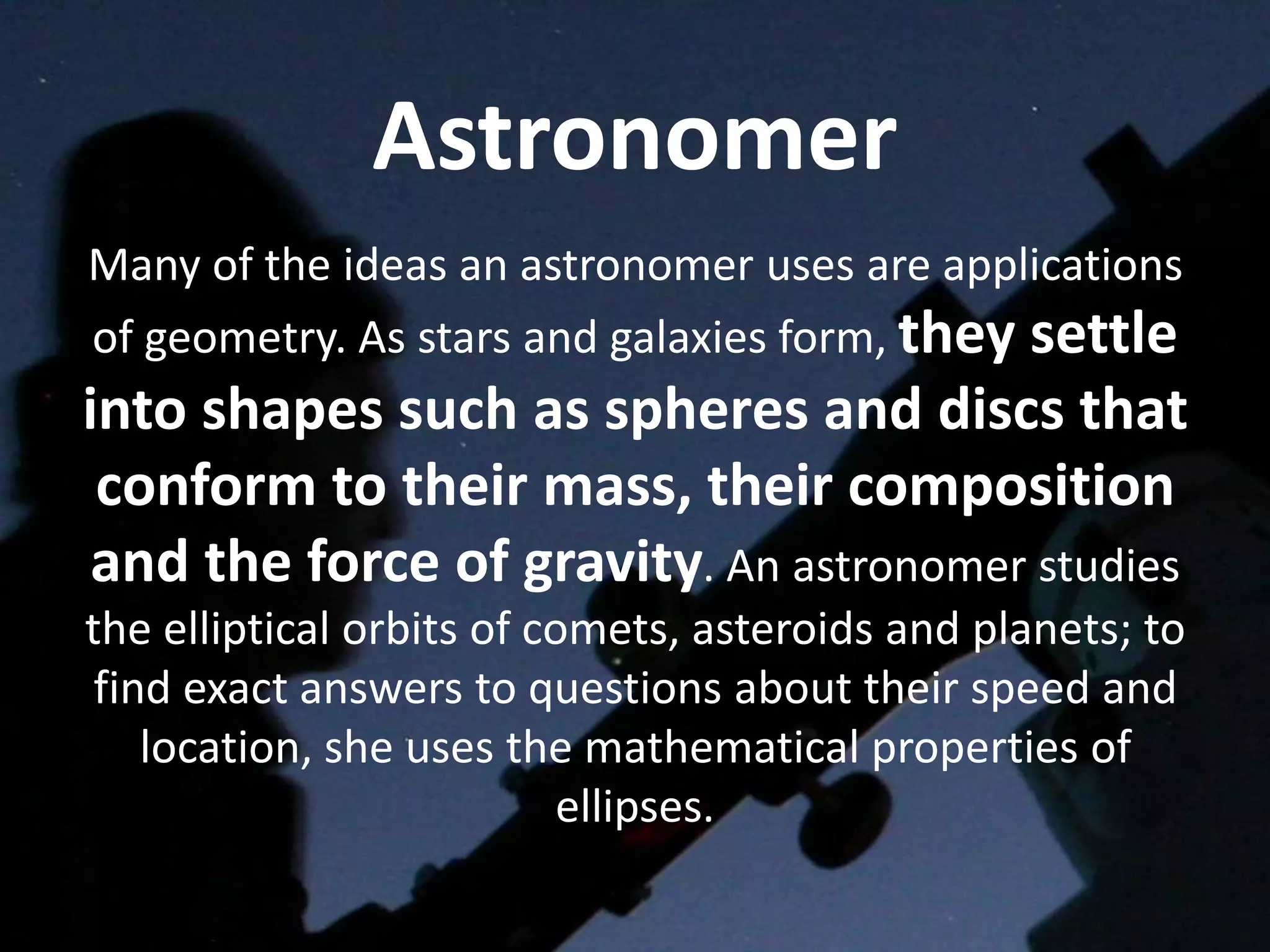 Astronomer
Many of the ideas an astronomer uses are applications
of geometry. As stars and galaxies form, they settle
into shapes such as spheres and discs that
 conform to their mass, their composition
 and the force of gravity. An astronomer studies
the elliptical orbits of comets, asteroids and planets; to
 find exact answers to questions about their speed and
    location, she uses the mathematical properties of
                          ellipses.
 