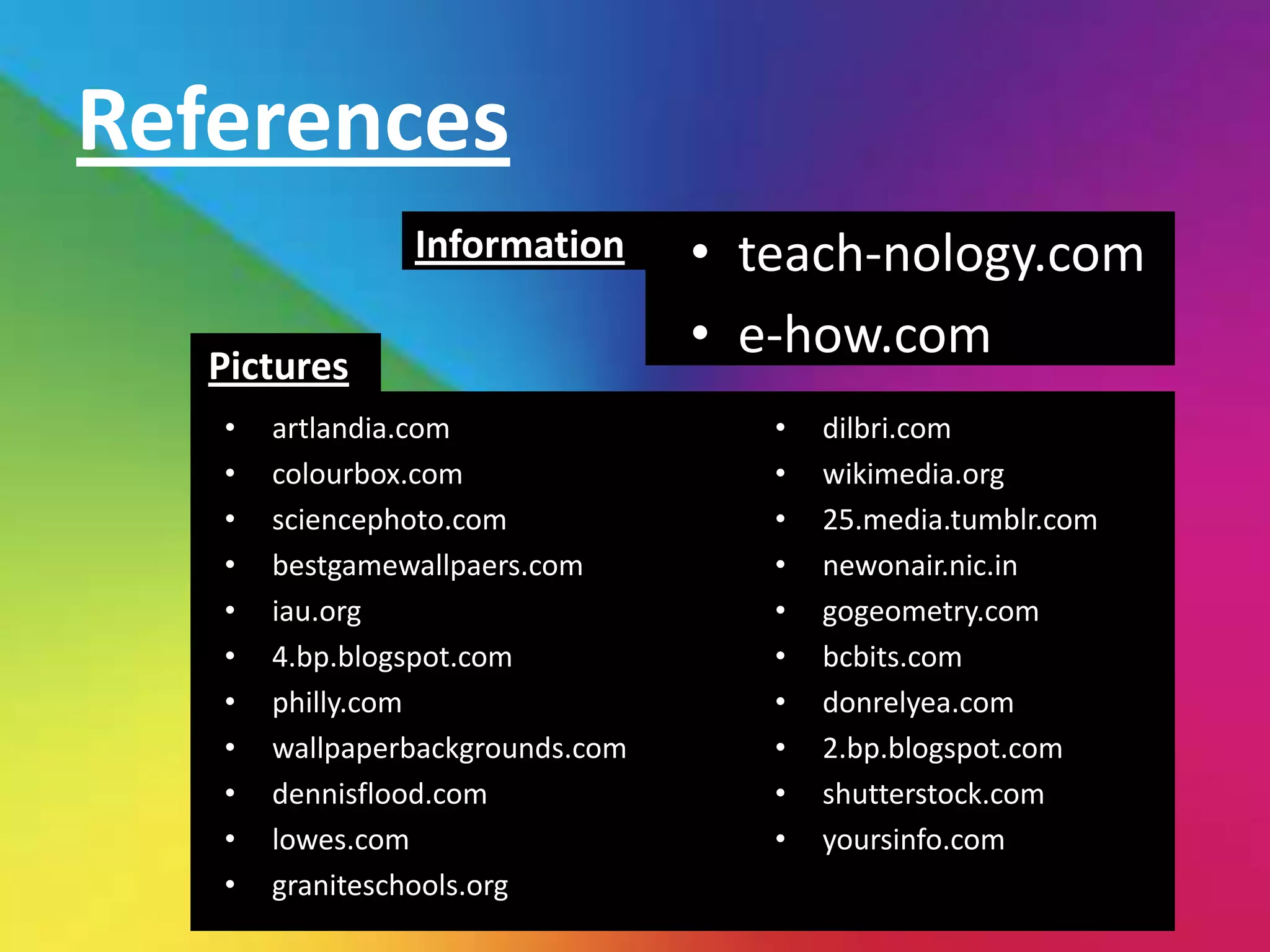References
                Information       • teach-nology.com
   Pictures
                                  • e-how.com
   •   artlandia.com                 •   dilbri.com
   •   colourbox.com                 •   wikimedia.org
   •   sciencephoto.com              •   25.media.tumblr.com
   •   bestgamewallpaers.com         •   newonair.nic.in
   •   iau.org                       •   gogeometry.com
   •   4.bp.blogspot.com             •   bcbits.com
   •   philly.com                    •   donrelyea.com
   •   wallpaperbackgrounds.com      •   2.bp.blogspot.com
   •   dennisflood.com               •   shutterstock.com
   •   lowes.com                     •   yoursinfo.com
   •   graniteschools.org
 