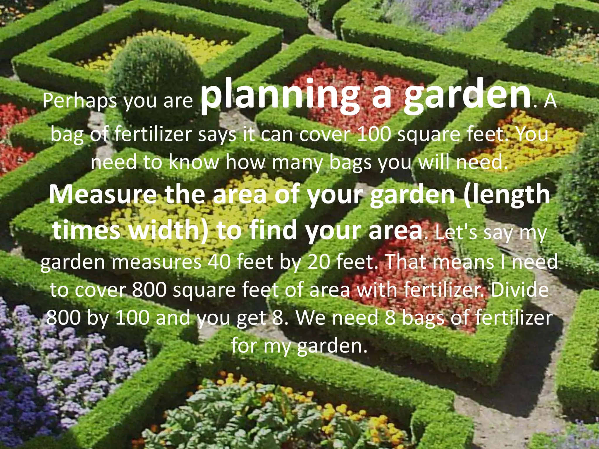 Perhaps you are planning a garden. A
bag of fertilizer says it can cover 100 square feet. You
need to know how many bags you will need.
Measure the area of your garden (length
times width) to find your area. Let's say my
garden measures 40 feet by 20 feet. That means I need
to cover 800 square feet of area with fertilizer. Divide
800 by 100 and you get 8. We need 8 bags of fertilizer
for my garden.
 