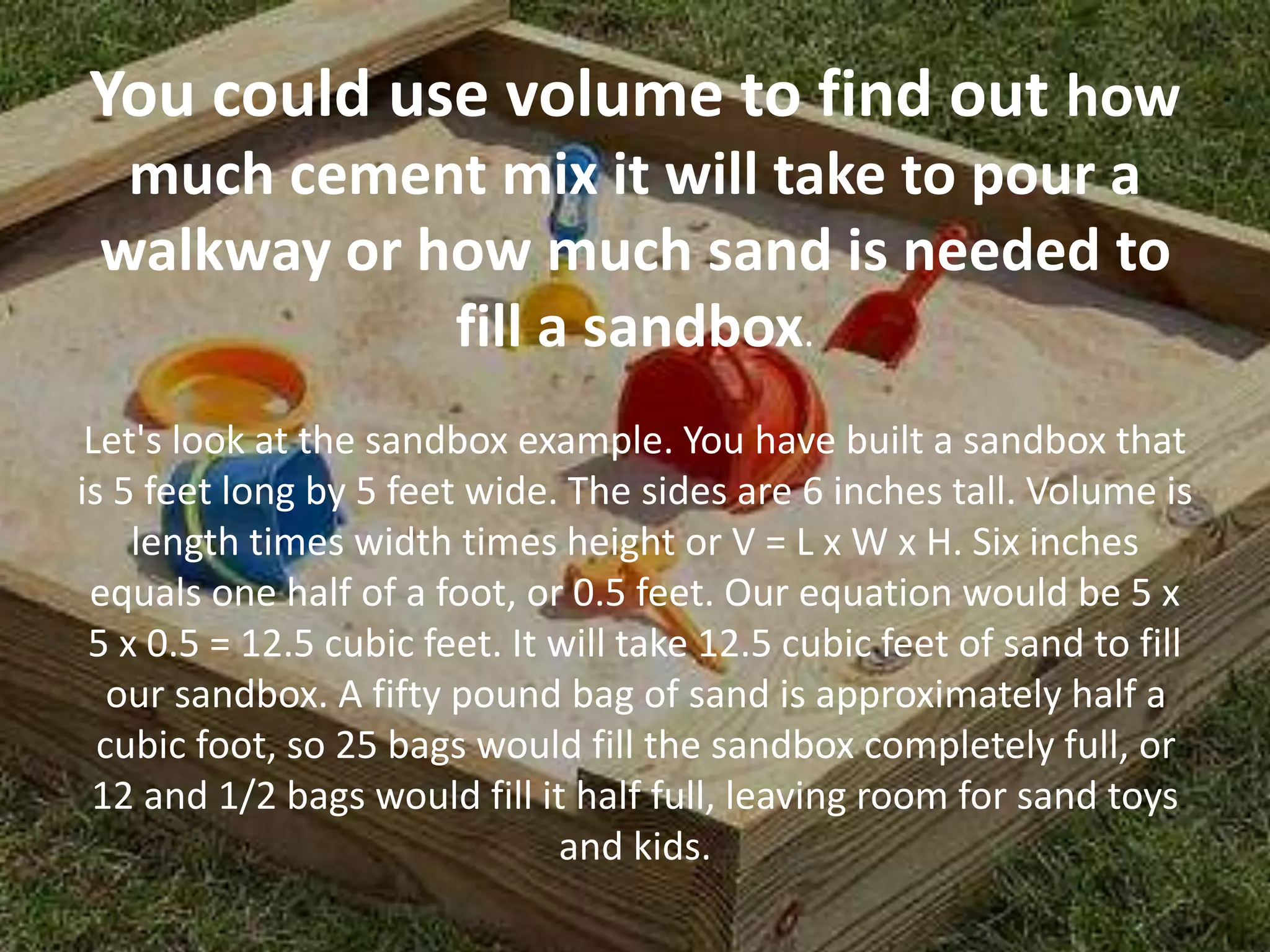 You could use volume to find out how
much cement mix it will take to pour a
walkway or how much sand is needed to
fill a sandbox.
Let's look at the sandbox example. You have built a sandbox that
is 5 feet long by 5 feet wide. The sides are 6 inches tall. Volume is
length times width times height or V = L x W x H. Six inches
equals one half of a foot, or 0.5 feet. Our equation would be 5 x
5 x 0.5 = 12.5 cubic feet. It will take 12.5 cubic feet of sand to fill
our sandbox. A fifty pound bag of sand is approximately half a
cubic foot, so 25 bags would fill the sandbox completely full, or
12 and 1/2 bags would fill it half full, leaving room for sand toys
and kids.
 