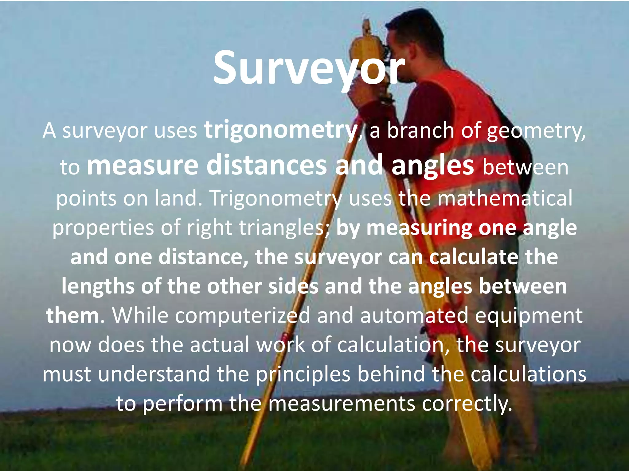 A surveyor uses trigonometry, a branch of geometry,
to measure distances and angles between
points on land. Trigonometry uses the mathematical
properties of right triangles; by measuring one angle
and one distance, the surveyor can calculate the
lengths of the other sides and the angles between
them. While computerized and automated equipment
now does the actual work of calculation, the surveyor
must understand the principles behind the calculations
to perform the measurements correctly.
Surveyor
 