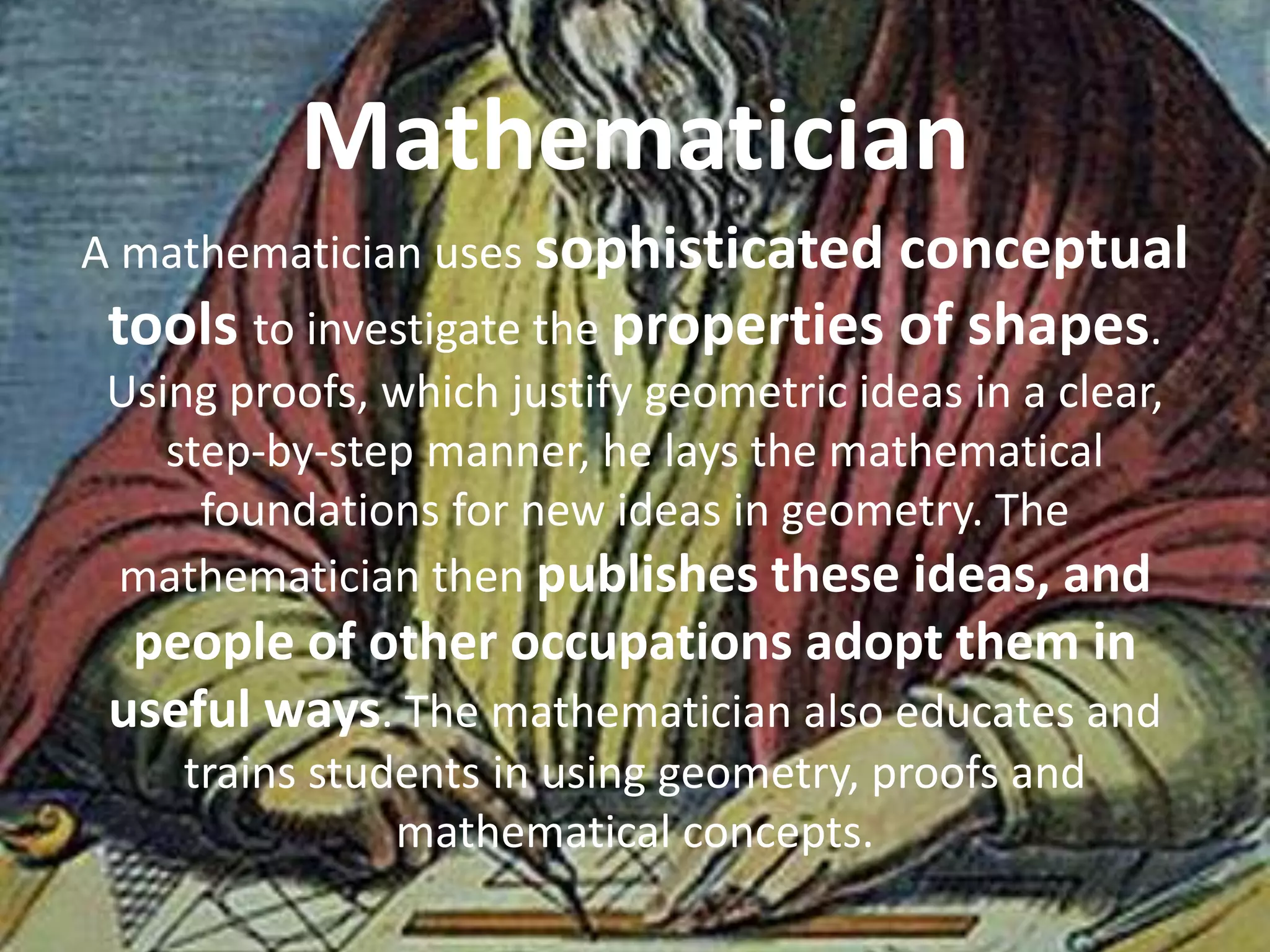 A mathematician uses sophisticated conceptual
tools to investigate the properties of shapes.
Using proofs, which justify geometric ideas in a clear,
step-by-step manner, he lays the mathematical
foundations for new ideas in geometry. The
mathematician then publishes these ideas, and
people of other occupations adopt them in
useful ways. The mathematician also educates and
trains students in using geometry, proofs and
mathematical concepts.
Mathematician
 