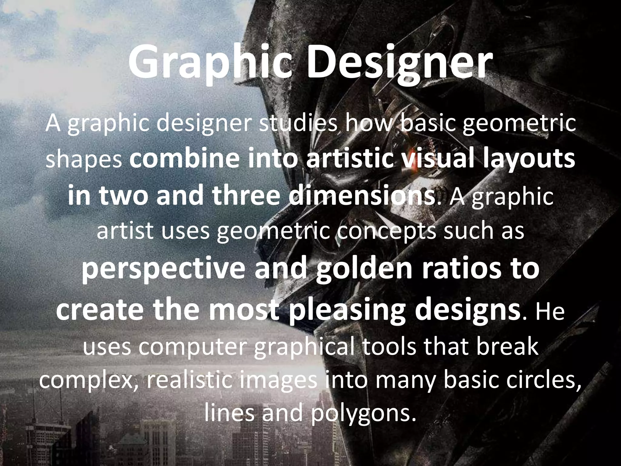 A graphic designer studies how basic geometric
shapes combine into artistic visual layouts
in two and three dimensions. A graphic
artist uses geometric concepts such as
perspective and golden ratios to
create the most pleasing designs. He
uses computer graphical tools that break
complex, realistic images into many basic circles,
lines and polygons.
Graphic Designer
 