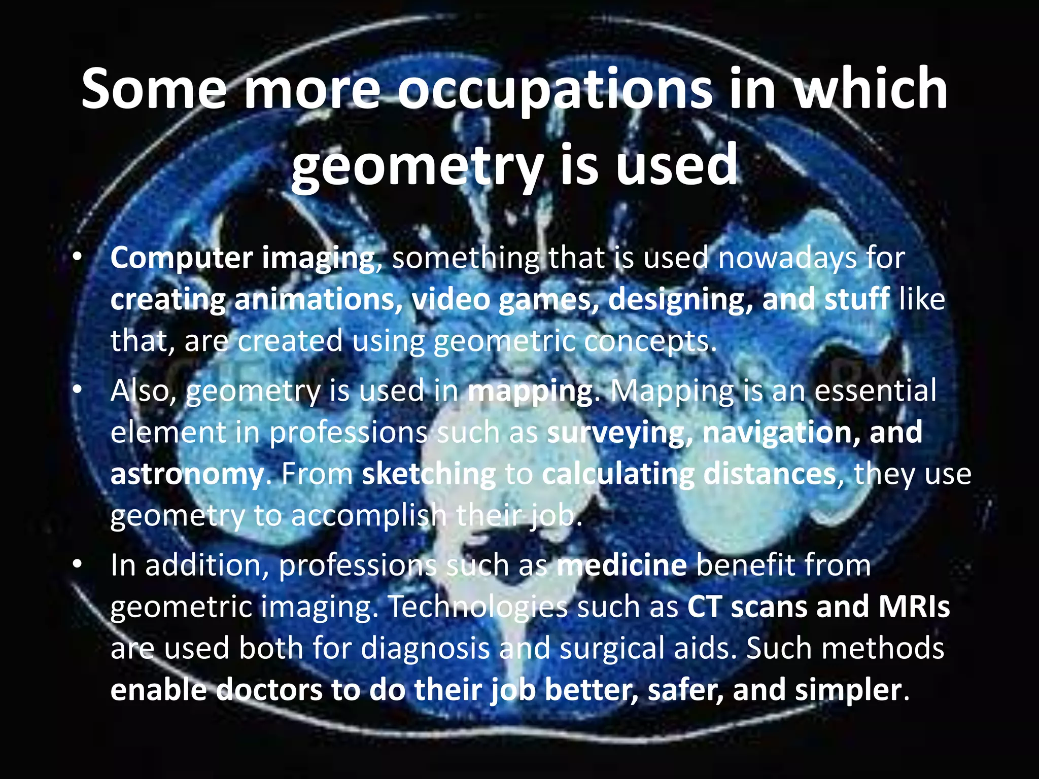 • Computer imaging, something that is used nowadays for
creating animations, video games, designing, and stuff like
that, are created using geometric concepts.
• Also, geometry is used in mapping. Mapping is an essential
element in professions such as surveying, navigation, and
astronomy. From sketching to calculating distances, they use
geometry to accomplish their job.
• In addition, professions such as medicine benefit from
geometric imaging. Technologies such as CT scans and MRIs
are used both for diagnosis and surgical aids. Such methods
enable doctors to do their job better, safer, and simpler.
Some more occupations in which
geometry is used
 