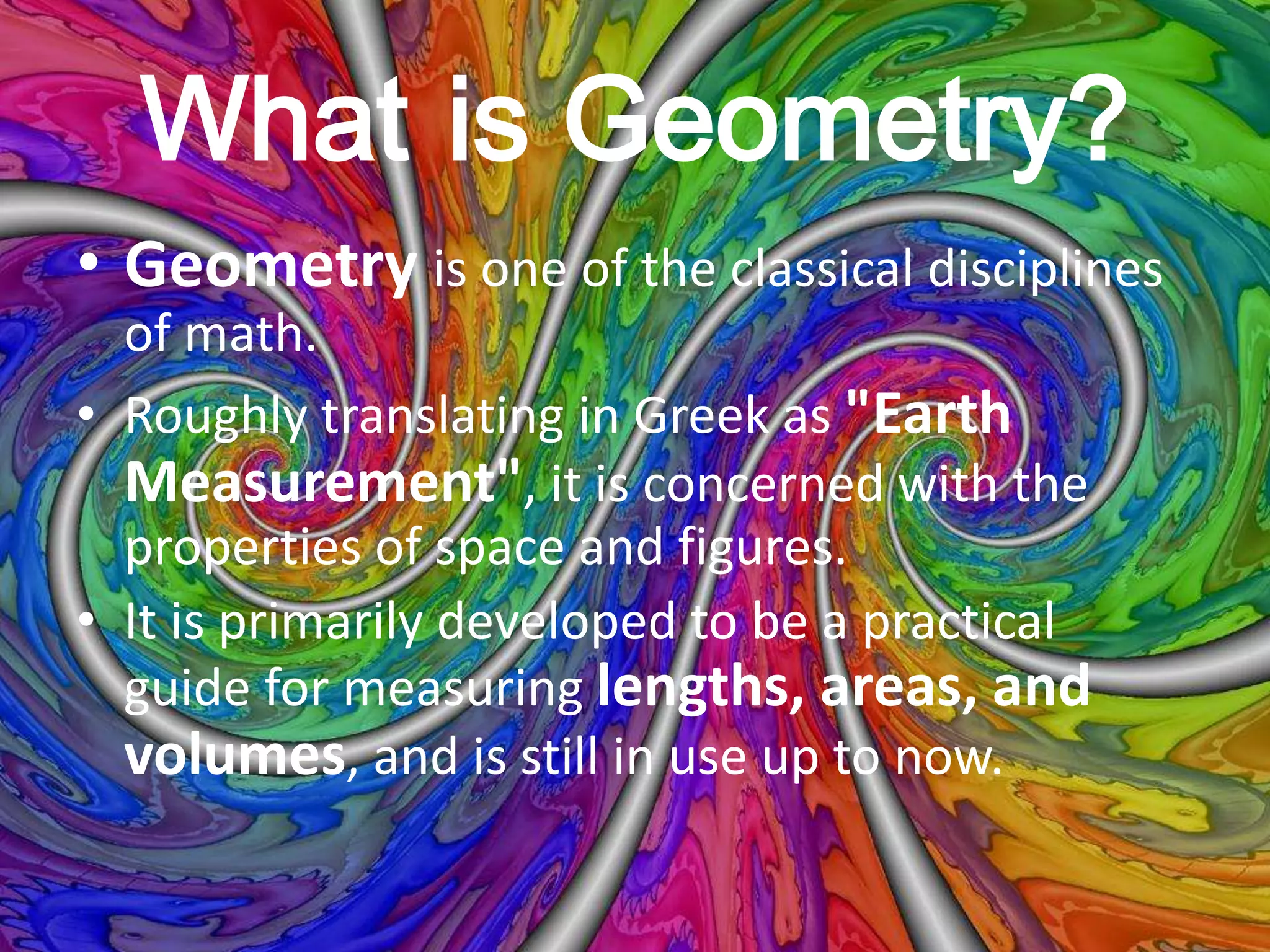 What is Geometry?
• Geometry is one of the classical disciplines
of math.
• Roughly translating in Greek as "Earth
Measurement", it is concerned with the
properties of space and figures.
• It is primarily developed to be a practical
guide for measuring lengths, areas, and
volumes, and is still in use up to now.
 