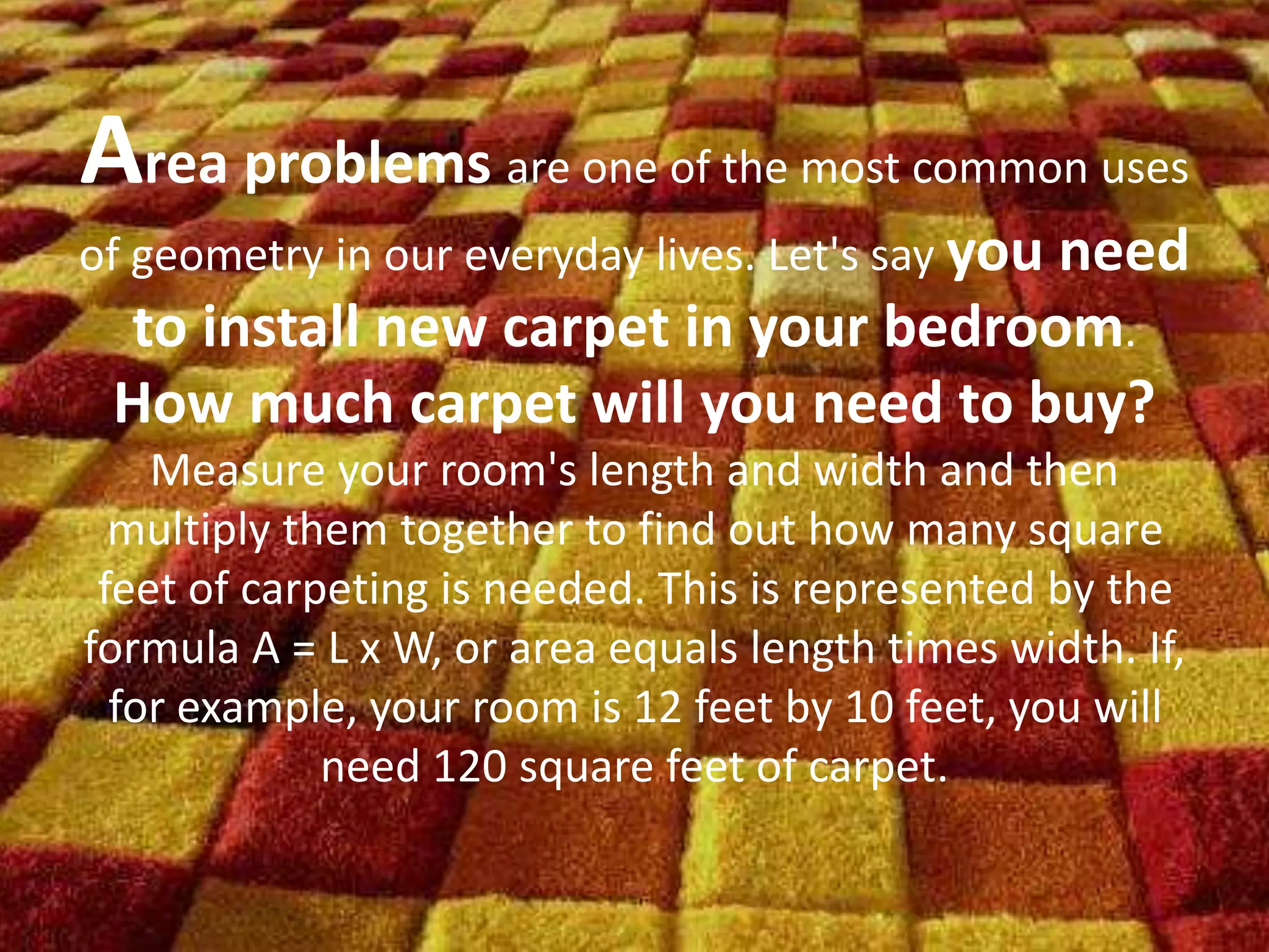 Area problems are one of the most common uses
of geometry in our everyday lives. Let's say you need
to install new carpet in your bedroom.
How much carpet will you need to buy?
Measure your room's length and width and then
multiply them together to find out how many square
feet of carpeting is needed. This is represented by the
formula A = L x W, or area equals length times width. If,
for example, your room is 12 feet by 10 feet, you will
need 120 square feet of carpet.
 