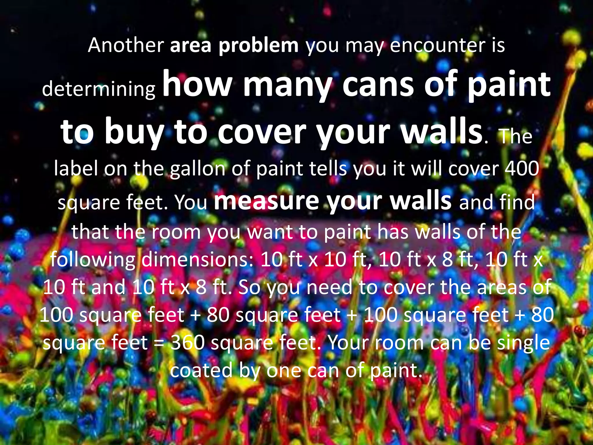 Another area problem you may encounter is
determining how many cans of paint
to buy to cover your walls. The
label on the gallon of paint tells you it will cover 400
square feet. You measure your walls and find
that the room you want to paint has walls of the
following dimensions: 10 ft x 10 ft, 10 ft x 8 ft, 10 ft x
10 ft and 10 ft x 8 ft. So you need to cover the areas of
100 square feet + 80 square feet + 100 square feet + 80
square feet = 360 square feet. Your room can be single
coated by one can of paint.
 