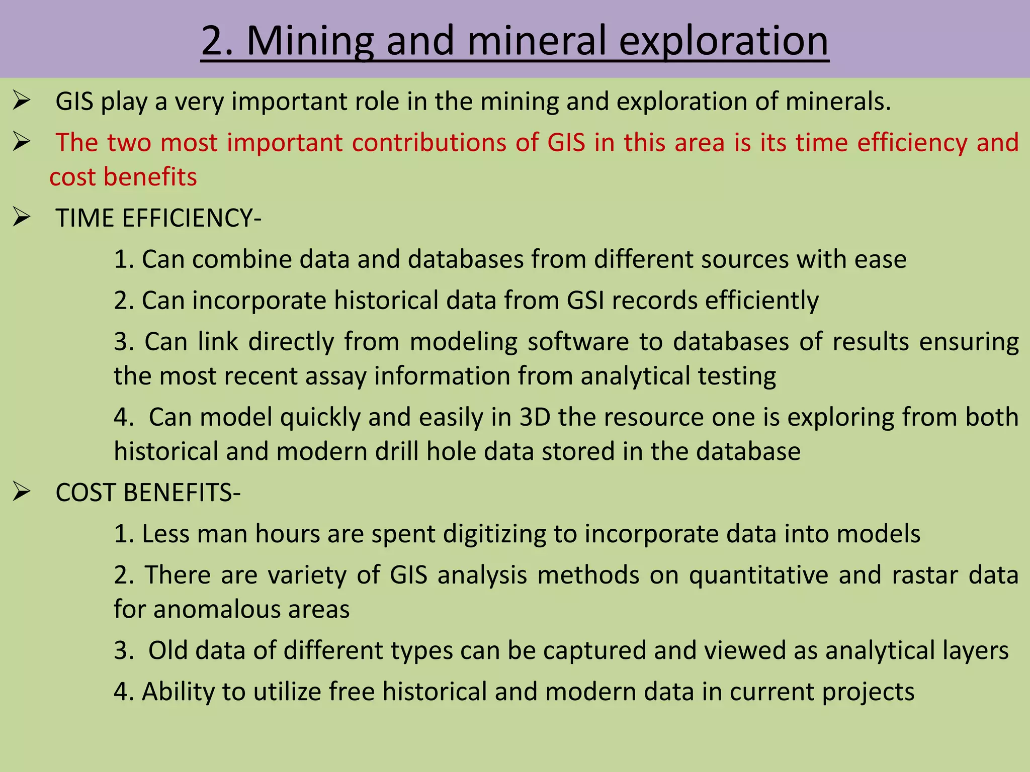 2. Mining and mineral exploration
 GIS play a very important role in the mining and exploration of minerals.
 The two most important contributions of GIS in this area is its time efficiency and
cost benefits
 TIME EFFICIENCY-
1. Can combine data and databases from different sources with ease
2. Can incorporate historical data from GSI records efficiently
3. Can link directly from modeling software to databases of results ensuring
the most recent assay information from analytical testing
4. Can model quickly and easily in 3D the resource one is exploring from both
historical and modern drill hole data stored in the database
 COST BENEFITS-
1. Less man hours are spent digitizing to incorporate data into models
2. There are variety of GIS analysis methods on quantitative and rastar data
for anomalous areas
3. Old data of different types can be captured and viewed as analytical layers
4. Ability to utilize free historical and modern data in current projects
 