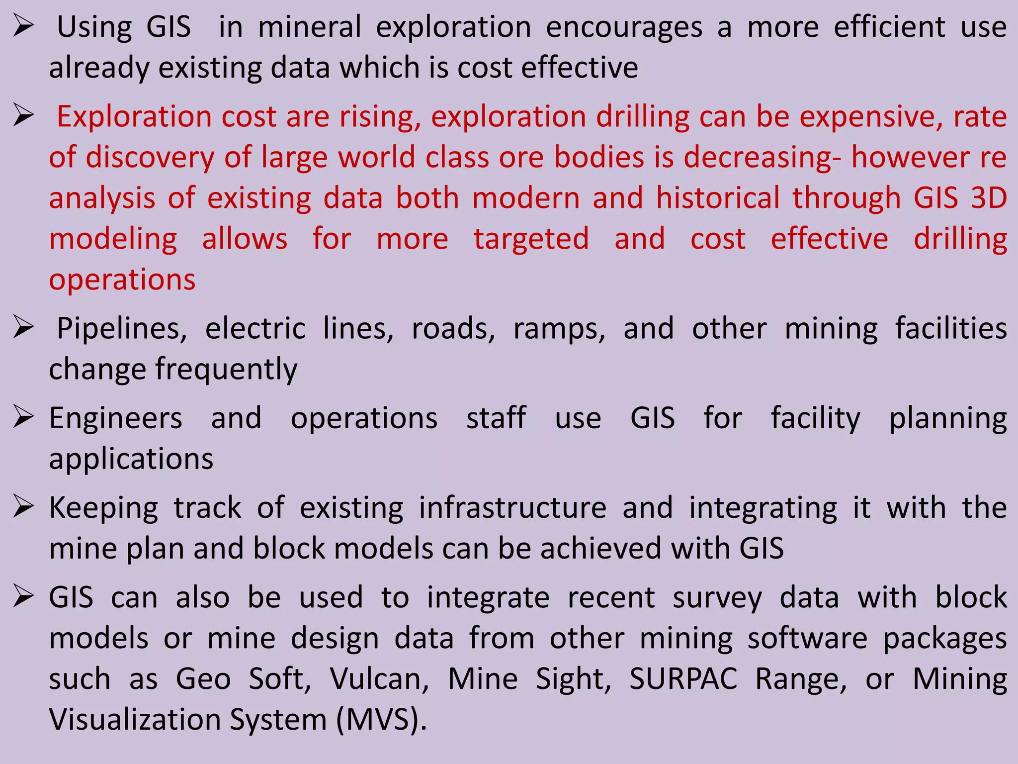  Using GIS in mineral exploration encourages a more efficient use
already existing data which is cost effective
 Exploration cost are rising, exploration drilling can be expensive, rate
of discovery of large world class ore bodies is decreasing- however re
analysis of existing data both modern and historical through GIS 3D
modeling allows for more targeted and cost effective drilling
operations
 Pipelines, electric lines, roads, ramps, and other mining facilities
change frequently
 Engineers and operations staff use GIS for facility planning
applications
 Keeping track of existing infrastructure and integrating it with the
mine plan and block models can be achieved with GIS
 GIS can also be used to integrate recent survey data with block
models or mine design data from other mining software packages
such as Geo Soft, Vulcan, Mine Sight, SURPAC Range, or Mining
Visualization System (MVS).
 