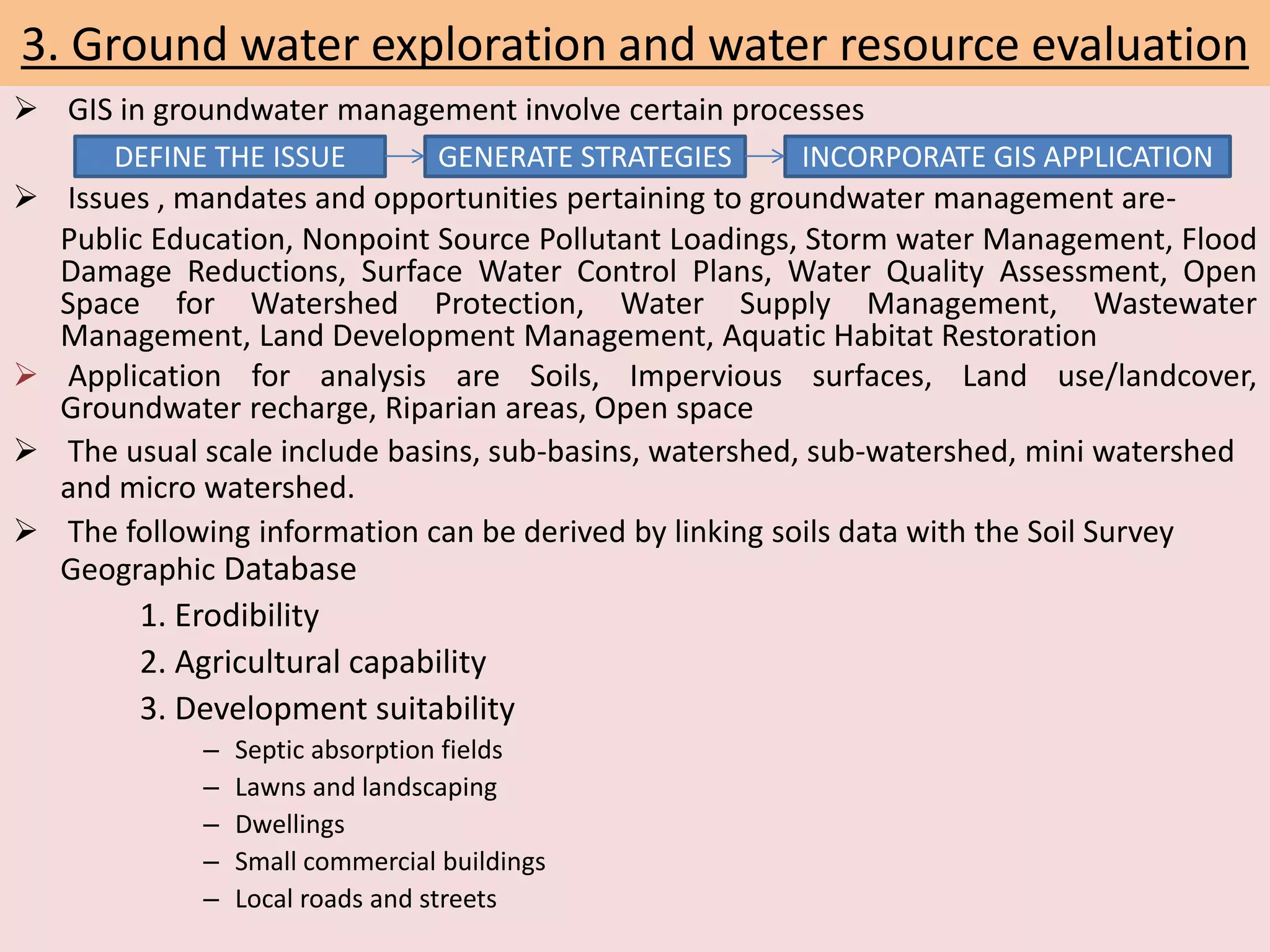 3. Ground water exploration and water resource evaluation
 GIS in groundwater management involve certain processes
 Issues , mandates and opportunities pertaining to groundwater management are-
Public Education, Nonpoint Source Pollutant Loadings, Storm water Management, Flood
Damage Reductions, Surface Water Control Plans, Water Quality Assessment, Open
Space for Watershed Protection, Water Supply Management, Wastewater
Management, Land Development Management, Aquatic Habitat Restoration
 Application for analysis are Soils, Impervious surfaces, Land use/landcover,
Groundwater recharge, Riparian areas, Open space
 The usual scale include basins, sub-basins, watershed, sub-watershed, mini watershed
and micro watershed.
 The following information can be derived by linking soils data with the Soil Survey
Geographic Database
1. Erodibility
2. Agricultural capability
3. Development suitability
– Septic absorption fields
– Lawns and landscaping
– Dwellings
– Small commercial buildings
– Local roads and streets
DEFINE THE ISSUE GENERATE STRATEGIES INCORPORATE GIS APPLICATION
 