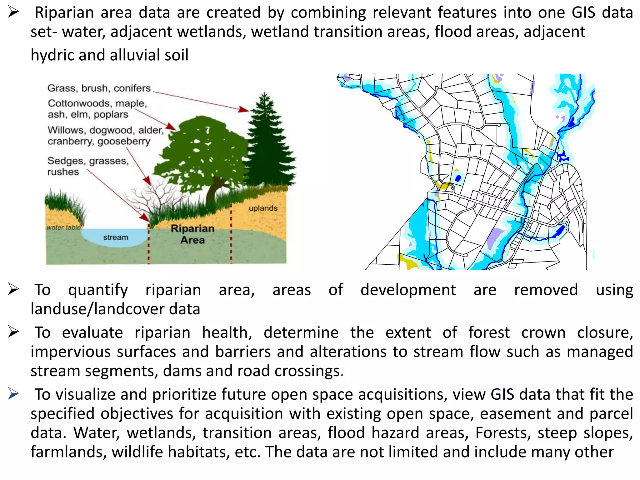  Riparian area data are created by combining relevant features into one GIS data
set- water, adjacent wetlands, wetland transition areas, flood areas, adjacent
hydric and alluvial soil
 To quantify riparian area, areas of development are removed using
landuse/landcover data
 To evaluate riparian health, determine the extent of forest crown closure,
impervious surfaces and barriers and alterations to stream flow such as managed
stream segments, dams and road crossings.
 To visualize and prioritize future open space acquisitions, view GIS data that fit the
specified objectives for acquisition with existing open space, easement and parcel
data. Water, wetlands, transition areas, flood hazard areas, Forests, steep slopes,
farmlands, wildlife habitats, etc. The data are not limited and include many other
 