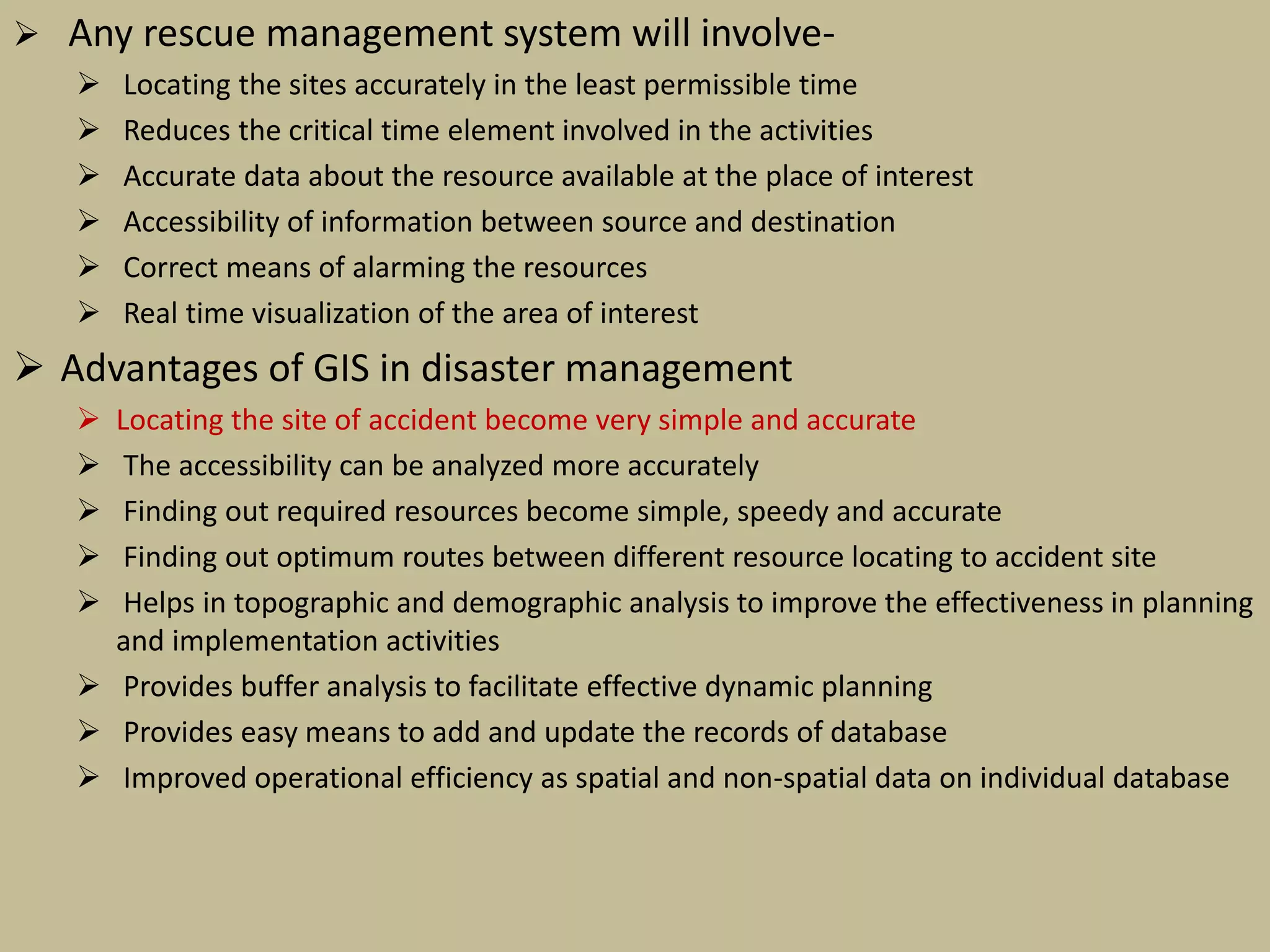  Any rescue management system will involve-
 Locating the sites accurately in the least permissible time
 Reduces the critical time element involved in the activities
 Accurate data about the resource available at the place of interest
 Accessibility of information between source and destination
 Correct means of alarming the resources
 Real time visualization of the area of interest
 Advantages of GIS in disaster management
 Locating the site of accident become very simple and accurate
 The accessibility can be analyzed more accurately
 Finding out required resources become simple, speedy and accurate
 Finding out optimum routes between different resource locating to accident site
 Helps in topographic and demographic analysis to improve the effectiveness in planning
and implementation activities
 Provides buffer analysis to facilitate effective dynamic planning
 Provides easy means to add and update the records of database
 Improved operational efficiency as spatial and non-spatial data on individual database
 