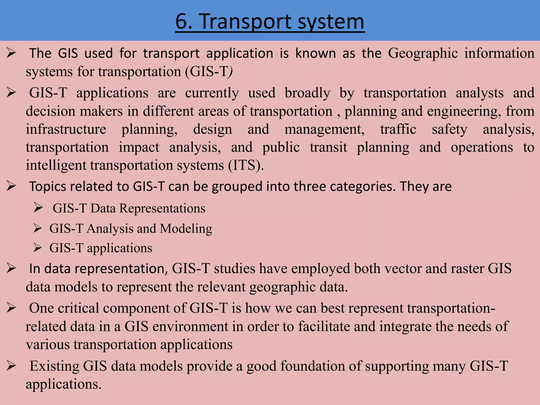 6. Transport system
 The GIS used for transport application is known as the Geographic information
systems for transportation (GIS-T)
 GIS-T applications are currently used broadly by transportation analysts and
decision makers in different areas of transportation , planning and engineering, from
infrastructure planning, design and management, traffic safety analysis,
transportation impact analysis, and public transit planning and operations to
intelligent transportation systems (ITS).
 Topics related to GIS-T can be grouped into three categories. They are
 GIS-T Data Representations
 GIS-T Analysis and Modeling
 GIS-T applications
 In data representation, GIS-T studies have employed both vector and raster GIS
data models to represent the relevant geographic data.
 One critical component of GIS-T is how we can best represent transportation-
related data in a GIS environment in order to facilitate and integrate the needs of
various transportation applications
 Existing GIS data models provide a good foundation of supporting many GIS-T
applications.
 