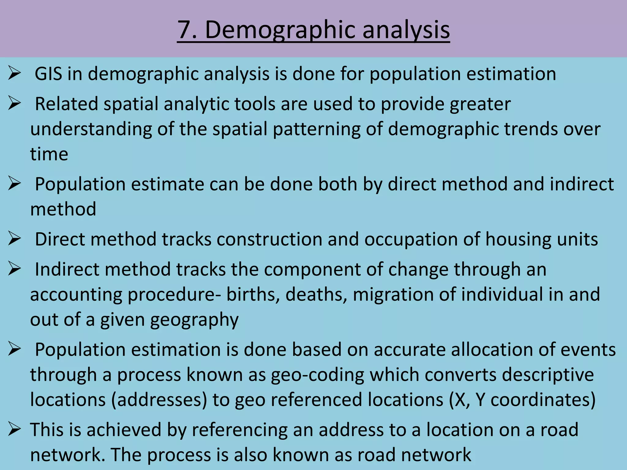 7. Demographic analysis
 GIS in demographic analysis is done for population estimation
 Related spatial analytic tools are used to provide greater
understanding of the spatial patterning of demographic trends over
time
 Population estimate can be done both by direct method and indirect
method
 Direct method tracks construction and occupation of housing units
 Indirect method tracks the component of change through an
accounting procedure- births, deaths, migration of individual in and
out of a given geography
 Population estimation is done based on accurate allocation of events
through a process known as geo-coding which converts descriptive
locations (addresses) to geo referenced locations (X, Y coordinates)
 This is achieved by referencing an address to a location on a road
network. The process is also known as road network
 