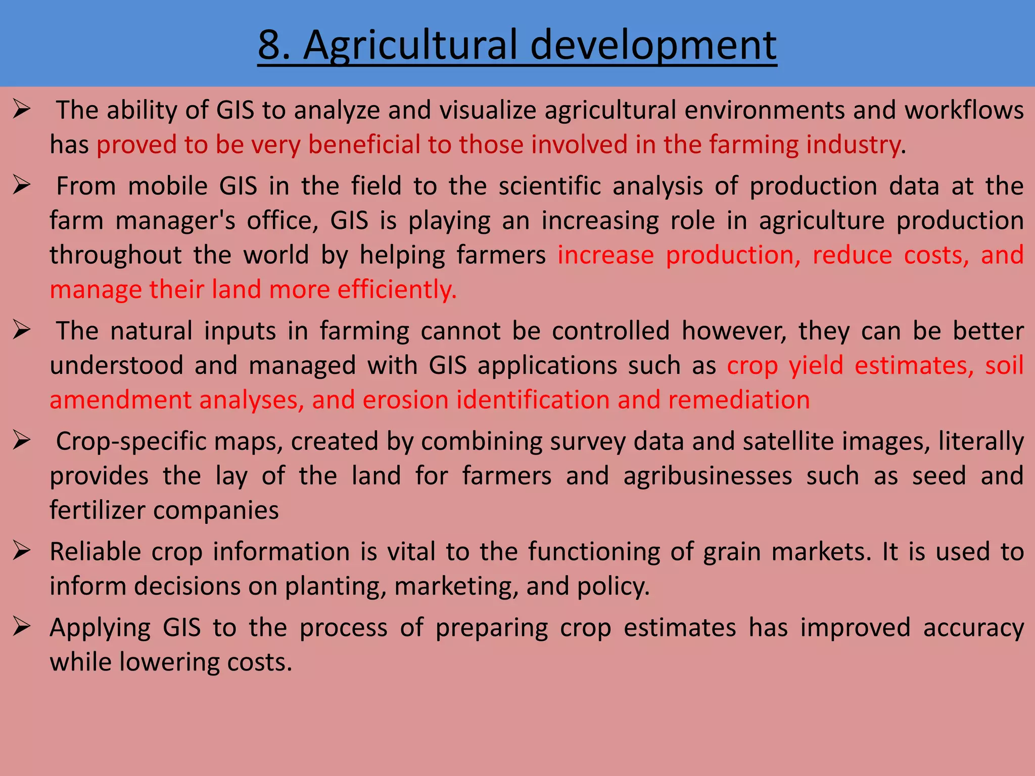 8. Agricultural development
 The ability of GIS to analyze and visualize agricultural environments and workflows
has proved to be very beneficial to those involved in the farming industry.
 From mobile GIS in the field to the scientific analysis of production data at the
farm manager's office, GIS is playing an increasing role in agriculture production
throughout the world by helping farmers increase production, reduce costs, and
manage their land more efficiently.
 The natural inputs in farming cannot be controlled however, they can be better
understood and managed with GIS applications such as crop yield estimates, soil
amendment analyses, and erosion identification and remediation
 Crop-specific maps, created by combining survey data and satellite images, literally
provides the lay of the land for farmers and agribusinesses such as seed and
fertilizer companies
 Reliable crop information is vital to the functioning of grain markets. It is used to
inform decisions on planting, marketing, and policy.
 Applying GIS to the process of preparing crop estimates has improved accuracy
while lowering costs.
 