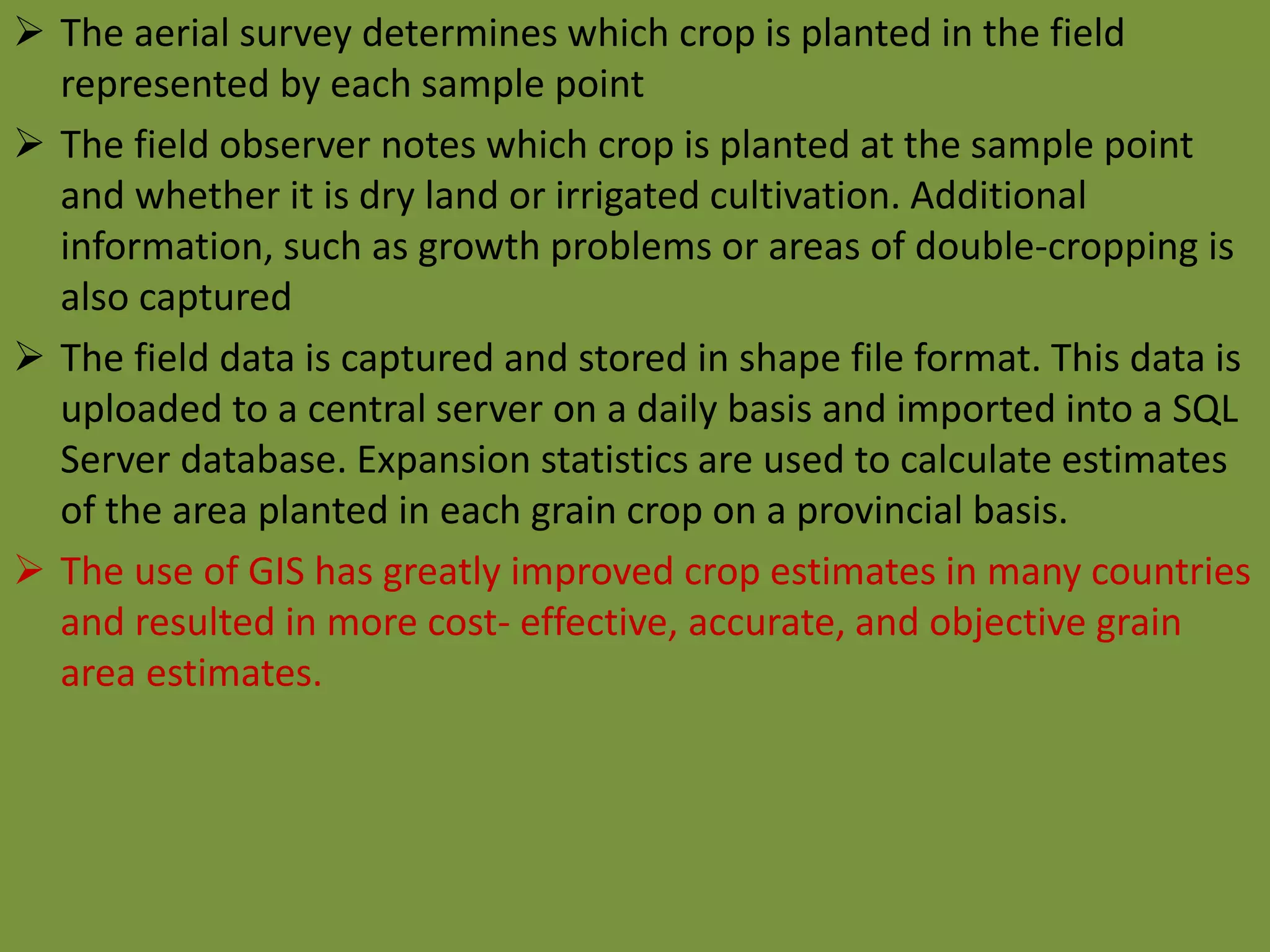  The aerial survey determines which crop is planted in the field
represented by each sample point
 The field observer notes which crop is planted at the sample point
and whether it is dry land or irrigated cultivation. Additional
information, such as growth problems or areas of double-cropping is
also captured
 The field data is captured and stored in shape file format. This data is
uploaded to a central server on a daily basis and imported into a SQL
Server database. Expansion statistics are used to calculate estimates
of the area planted in each grain crop on a provincial basis.
 The use of GIS has greatly improved crop estimates in many countries
and resulted in more cost- effective, accurate, and objective grain
area estimates.
 