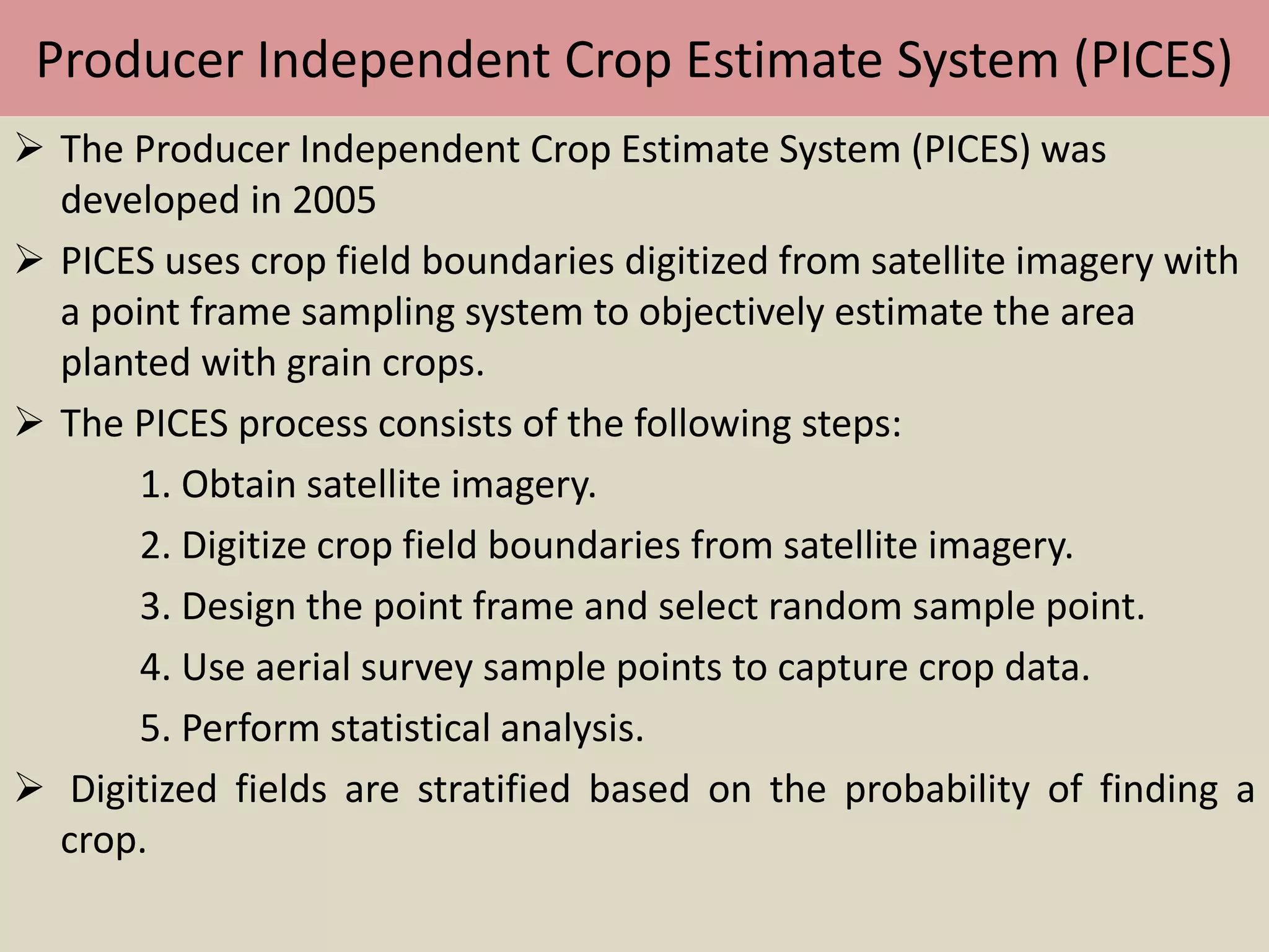Producer Independent Crop Estimate System (PICES)
 The Producer Independent Crop Estimate System (PICES) was
developed in 2005
 PICES uses crop field boundaries digitized from satellite imagery with
a point frame sampling system to objectively estimate the area
planted with grain crops.
 The PICES process consists of the following steps:
1. Obtain satellite imagery.
2. Digitize crop field boundaries from satellite imagery.
3. Design the point frame and select random sample point.
4. Use aerial survey sample points to capture crop data.
5. Perform statistical analysis.
 Digitized fields are stratified based on the probability of finding a
crop.
 