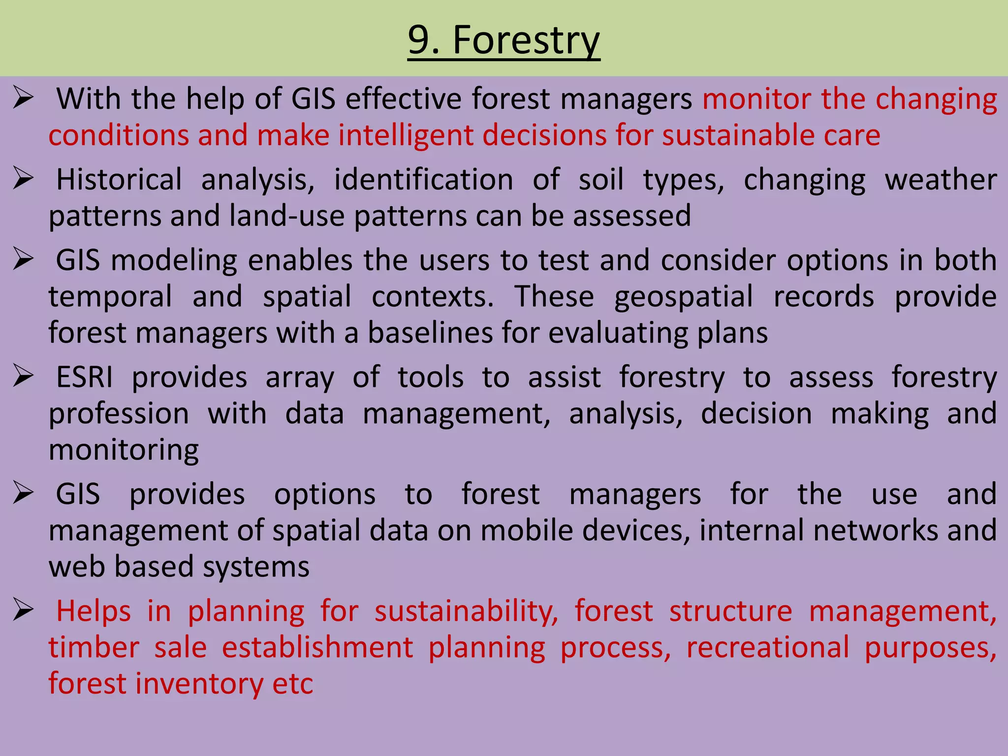 9. Forestry
 With the help of GIS effective forest managers monitor the changing
conditions and make intelligent decisions for sustainable care
 Historical analysis, identification of soil types, changing weather
patterns and land-use patterns can be assessed
 GIS modeling enables the users to test and consider options in both
temporal and spatial contexts. These geospatial records provide
forest managers with a baselines for evaluating plans
 ESRI provides array of tools to assist forestry to assess forestry
profession with data management, analysis, decision making and
monitoring
 GIS provides options to forest managers for the use and
management of spatial data on mobile devices, internal networks and
web based systems
 Helps in planning for sustainability, forest structure management,
timber sale establishment planning process, recreational purposes,
forest inventory etc
 
