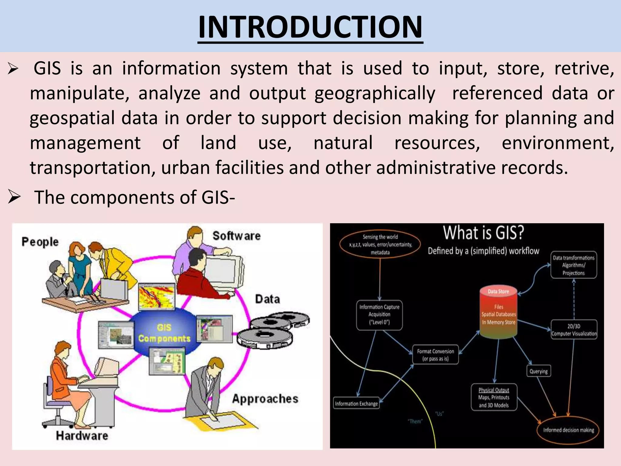 INTRODUCTION
 GIS is an information system that is used to input, store, retrive,
manipulate, analyze and output geographically referenced data or
geospatial data in order to support decision making for planning and
management of land use, natural resources, environment,
transportation, urban facilities and other administrative records.
 The components of GIS-
 