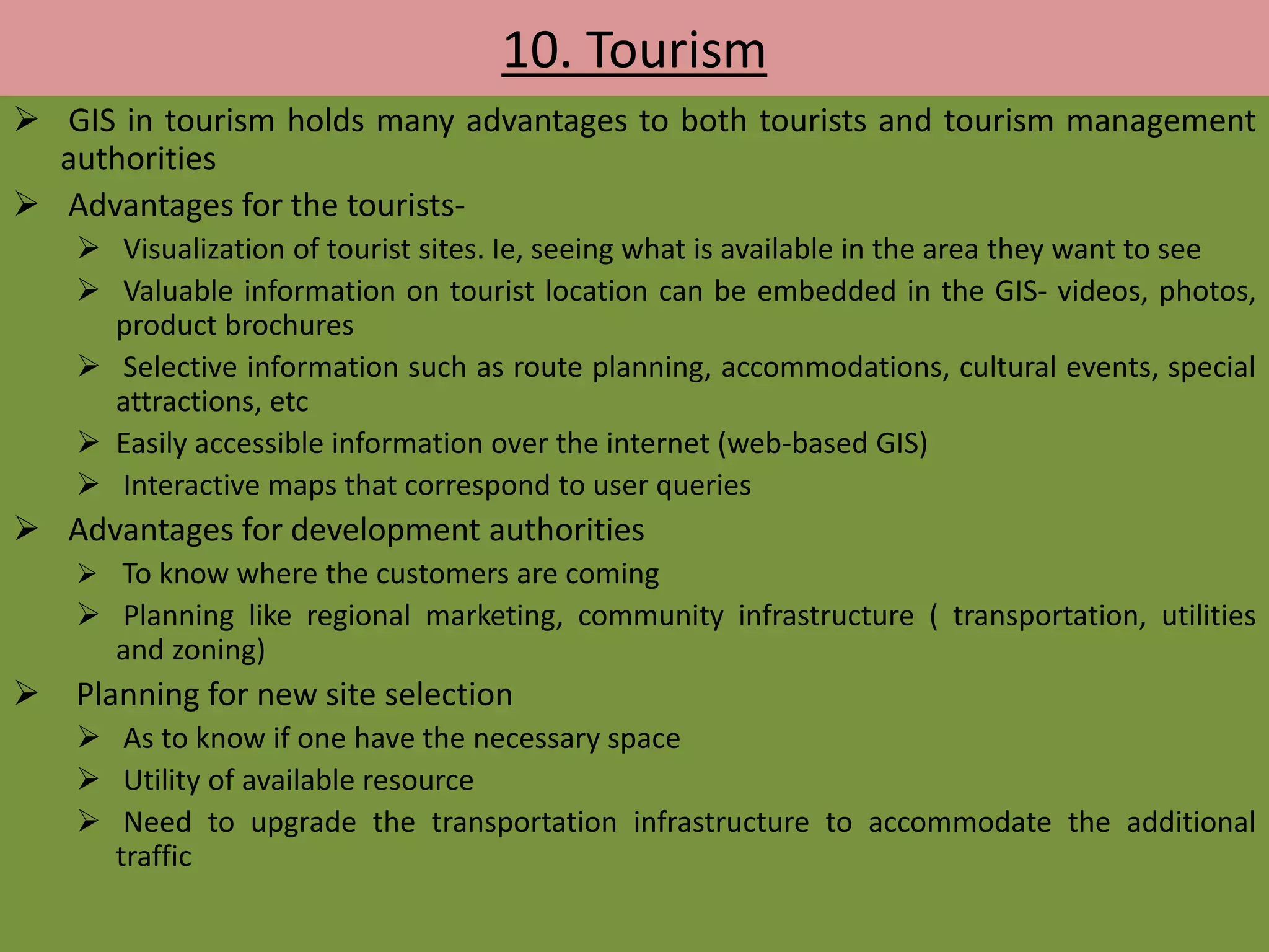 10. Tourism
 GIS in tourism holds many advantages to both tourists and tourism management
authorities
 Advantages for the tourists-
 Visualization of tourist sites. Ie, seeing what is available in the area they want to see
 Valuable information on tourist location can be embedded in the GIS- videos, photos,
product brochures
 Selective information such as route planning, accommodations, cultural events, special
attractions, etc
 Easily accessible information over the internet (web-based GIS)
 Interactive maps that correspond to user queries
 Advantages for development authorities
 To know where the customers are coming
 Planning like regional marketing, community infrastructure ( transportation, utilities
and zoning)
 Planning for new site selection
 As to know if one have the necessary space
 Utility of available resource
 Need to upgrade the transportation infrastructure to accommodate the additional
traffic
 