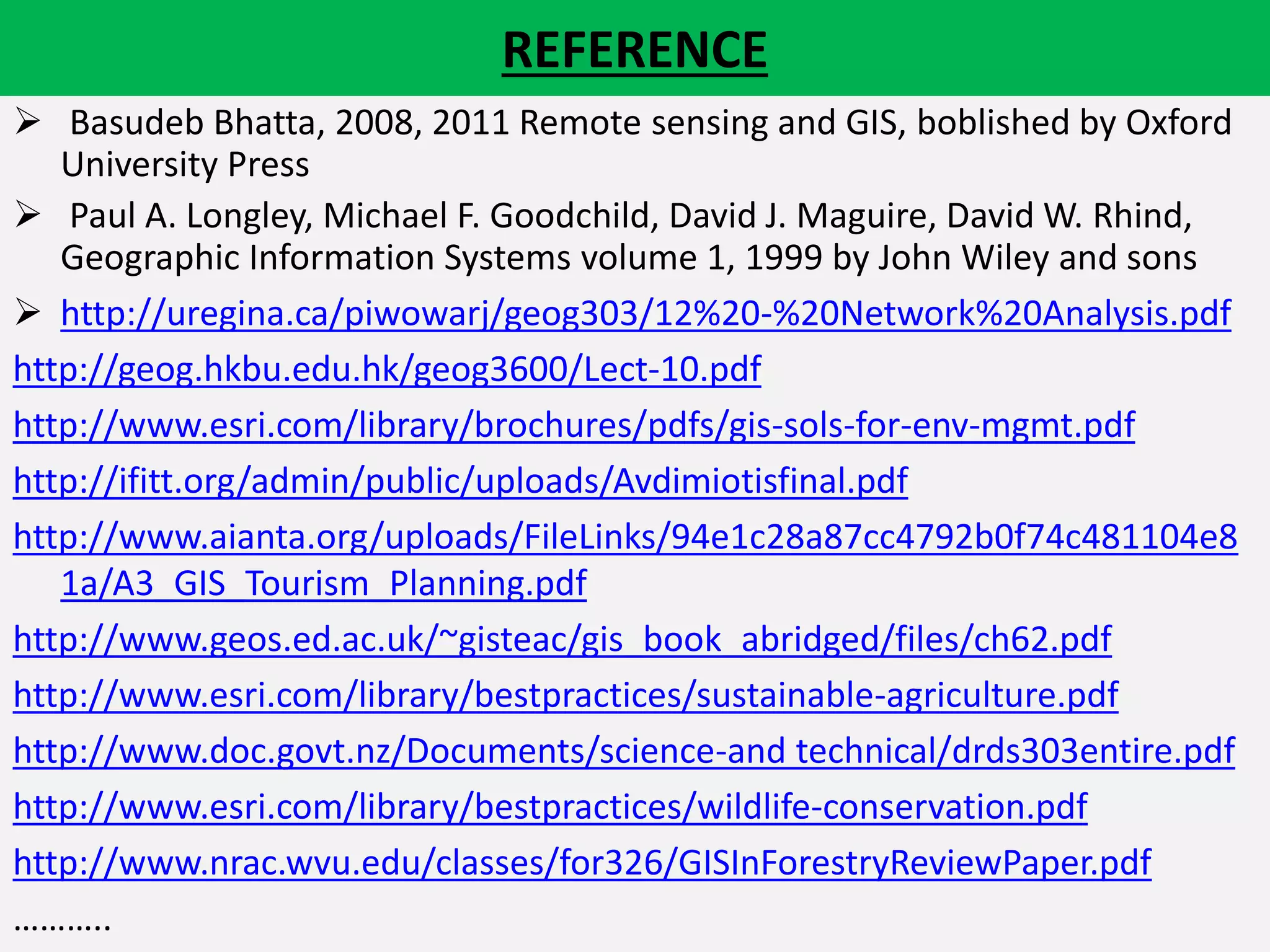 REFERENCE
 Basudeb Bhatta, 2008, 2011 Remote sensing and GIS, boblished by Oxford
University Press
 Paul A. Longley, Michael F. Goodchild, David J. Maguire, David W. Rhind,
Geographic Information Systems volume 1, 1999 by John Wiley and sons
 http://uregina.ca/piwowarj/geog303/12%20-%20Network%20Analysis.pdf
http://geog.hkbu.edu.hk/geog3600/Lect-10.pdf
http://www.esri.com/library/brochures/pdfs/gis-sols-for-env-mgmt.pdf
http://ifitt.org/admin/public/uploads/Avdimiotisfinal.pdf
http://www.aianta.org/uploads/FileLinks/94e1c28a87cc4792b0f74c481104e8
1a/A3_GIS_Tourism_Planning.pdf
http://www.geos.ed.ac.uk/~gisteac/gis_book_abridged/files/ch62.pdf
http://www.esri.com/library/bestpractices/sustainable-agriculture.pdf
http://www.doc.govt.nz/Documents/science-and technical/drds303entire.pdf
http://www.esri.com/library/bestpractices/wildlife-conservation.pdf
http://www.nrac.wvu.edu/classes/for326/GISInForestryReviewPaper.pdf
………..
 