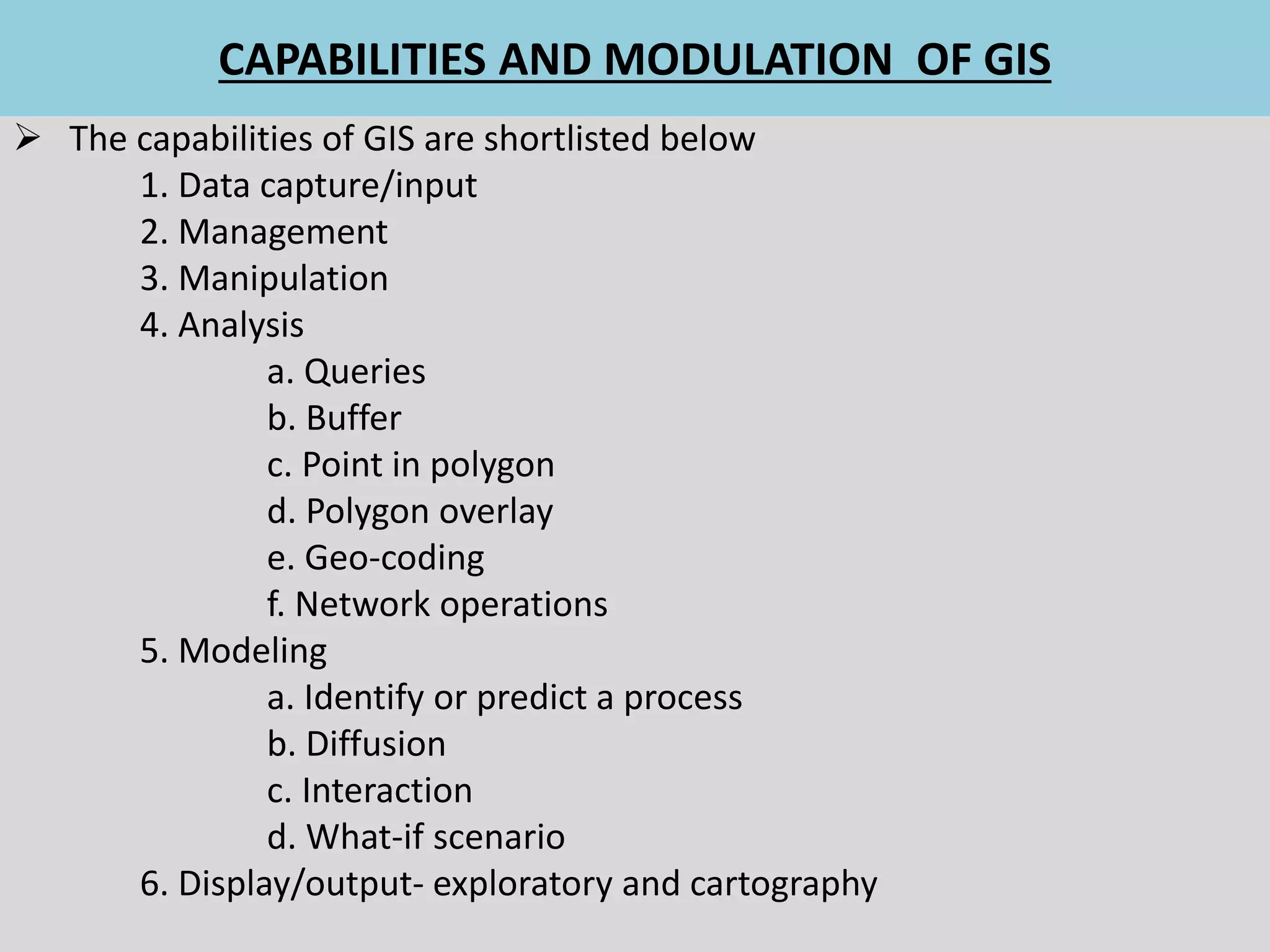 CAPABILITIES AND MODULATION OF GIS
 The capabilities of GIS are shortlisted below
1. Data capture/input
2. Management
3. Manipulation
4. Analysis
a. Queries
b. Buffer
c. Point in polygon
d. Polygon overlay
e. Geo-coding
f. Network operations
5. Modeling
a. Identify or predict a process
b. Diffusion
c. Interaction
d. What-if scenario
6. Display/output- exploratory and cartography
 