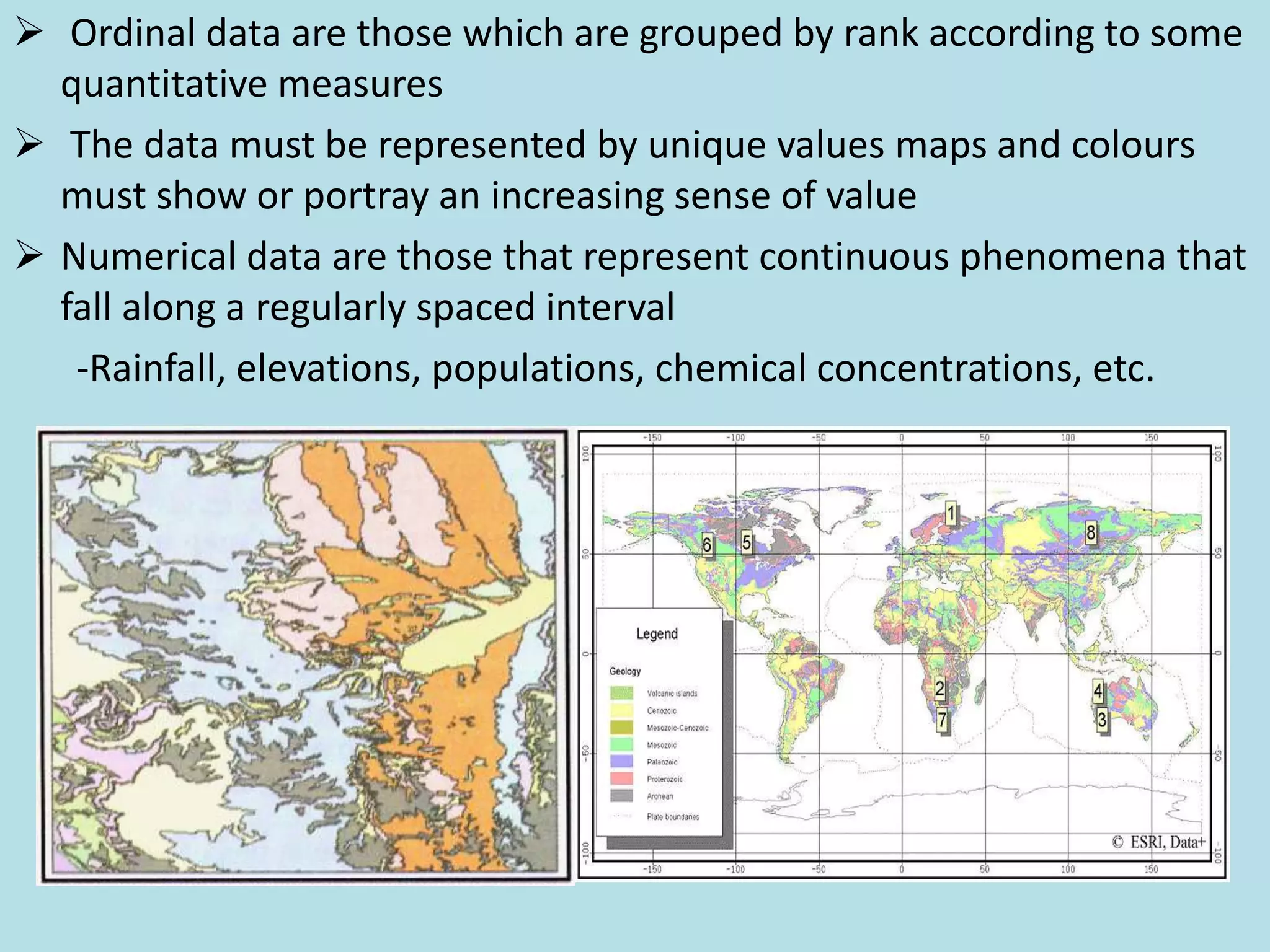  Ordinal data are those which are grouped by rank according to some
quantitative measures
 The data must be represented by unique values maps and colours
must show or portray an increasing sense of value
 Numerical data are those that represent continuous phenomena that
fall along a regularly spaced interval
-Rainfall, elevations, populations, chemical concentrations, etc.
 