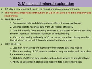 2. Mining and mineral exploration
 GIS play a very important role in the mining and exploration of minerals.
 The two most important contributions of GIS in this area is its time efficiency and
cost benefits
 TIME EFFICIENCY-
1. Can combine data and databases from different sources with ease
2. Can incorporate historical data from GSI records efficiently
3. Can link directly from modeling software to databases of results ensuring
the most recent assay information from analytical testing
4. Can model quickly and easily in 3D the resource one is exploring from both
historical and modern drill hole data stored in the database
 COST BENEFITS-
1. Less man hours are spent digitizing to incorporate data into models
2. There are variety of GIS analysis methods on quantitative and rastar data
for anomalous areas
3. Old data of different types can be captured and viewed as analytical layers
4. Ability to utilize free historical and modern data in current projects
 