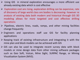  Using GIS in mineral exploration encourages a more efficient use
already existing data which is cost effective
 Exploration cost are rising, exploration drilling can be expensive, rate
of discovery of large world class ore bodies is decreasing- however re
analysis of existing data both modern and historical through GIS 3D
modeling allows for more targeted and cost effective drilling
operations
 Pipelines, electric lines, roads, ramps, and other mining facilities
change frequently
 Engineers and operations staff use GIS for facility planning
applications
 Keeping track of existing infrastructure and integrating it with the
mine plan and block models can be achieved with GIS
 GIS can also be used to integrate recent survey data with block
models or mine design data from other mining software packages
such as Geo Soft, Vulcan, Mine Sight, SURPAC Range, or Mining
Visualization System (MVS).
 