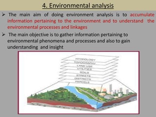4. Environmental analysis
 The main aim of doing environment analysis is to accumulate
information pertaining to the environment and to understand the
environmental processes and linkages
 The main objective is to gather information pertaining to
environmental phenomena and processes and also to gain
understanding and insight
 