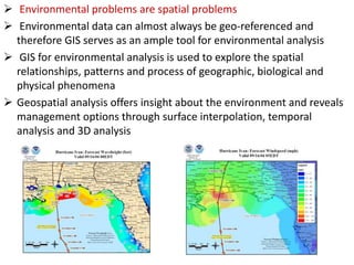  Environmental problems are spatial problems
 Environmental data can almost always be geo-referenced and
therefore GIS serves as an ample tool for environmental analysis
 GIS for environmental analysis is used to explore the spatial
relationships, patterns and process of geographic, biological and
physical phenomena
 Geospatial analysis offers insight about the environment and reveals
management options through surface interpolation, temporal
analysis and 3D analysis
 