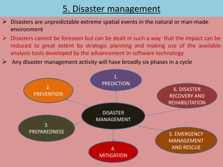 5. Disaster management
 Disasters are unpredictable extreme spatial events in the natural or man-made
environment
 Disasters cannot be foreseen but can be dealt in such a way that the impact can be
reduced to great extent by strategic planning and making use of the available
analysis tools developed by the advancement in software technology
 Any disaster management activity will have broadly six phases in a cycle
DISASTER
MANAGEMENT
2.
PREVENTION
1.
PREDICTION
6. DISASTER
RECOVERY AND
REHABILITATION
3.
PREPAREDNESS
4.
MITIGATION
5. EMERGENCY
MANAGEMENT
AND RESCUE
 