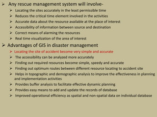  Any rescue management system will involve-
 Locating the sites accurately in the least permissible time
 Reduces the critical time element involved in the activities
 Accurate data about the resource available at the place of interest
 Accessibility of information between source and destination
 Correct means of alarming the resources
 Real time visualization of the area of interest
 Advantages of GIS in disaster management
 Locating the site of accident become very simple and accurate
 The accessibility can be analyzed more accurately
 Finding out required resources become simple, speedy and accurate
 Finding out optimum routes between different resource locating to accident site
 Helps in topographic and demographic analysis to improve the effectiveness in planning
and implementation activities
 Provides buffer analysis to facilitate effective dynamic planning
 Provides easy means to add and update the records of database
 Improved operational efficiency as spatial and non-spatial data on individual database
 