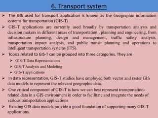 6. Transport system
 The GIS used for transport application is known as the Geographic information
systems for transportation (GIS-T)
 GIS-T applications are currently used broadly by transportation analysts and
decision makers in different areas of transportation , planning and engineering, from
infrastructure planning, design and management, traffic safety analysis,
transportation impact analysis, and public transit planning and operations to
intelligent transportation systems (ITS).
 Topics related to GIS-T can be grouped into three categories. They are
 GIS-T Data Representations
 GIS-T Analysis and Modeling
 GIS-T applications
 In data representation, GIS-T studies have employed both vector and raster GIS
data models to represent the relevant geographic data.
 One critical component of GIS-T is how we can best represent transportation-
related data in a GIS environment in order to facilitate and integrate the needs of
various transportation applications
 Existing GIS data models provide a good foundation of supporting many GIS-T
applications.
 