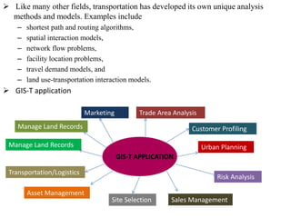  Like many other fields, transportation has developed its own unique analysis
methods and models. Examples include
– shortest path and routing algorithms,
– spatial interaction models,
– network flow problems,
– facility location problems,
– travel demand models, and
– land use-transportation interaction models.
 GIS-T application
GIS-T APPLICATION
Manage Land Records
Marketing Trade Area Analysis
Customer Profiling
Urban Planning
Risk Analysis
Sales ManagementSite Selection
Asset Management
Transportation/Logistics
Manage Land Records
 