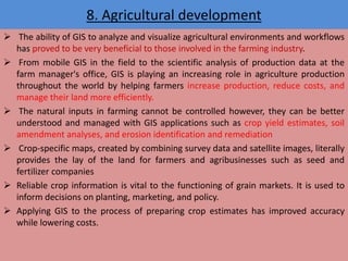 8. Agricultural development
 The ability of GIS to analyze and visualize agricultural environments and workflows
has proved to be very beneficial to those involved in the farming industry.
 From mobile GIS in the field to the scientific analysis of production data at the
farm manager's office, GIS is playing an increasing role in agriculture production
throughout the world by helping farmers increase production, reduce costs, and
manage their land more efficiently.
 The natural inputs in farming cannot be controlled however, they can be better
understood and managed with GIS applications such as crop yield estimates, soil
amendment analyses, and erosion identification and remediation
 Crop-specific maps, created by combining survey data and satellite images, literally
provides the lay of the land for farmers and agribusinesses such as seed and
fertilizer companies
 Reliable crop information is vital to the functioning of grain markets. It is used to
inform decisions on planting, marketing, and policy.
 Applying GIS to the process of preparing crop estimates has improved accuracy
while lowering costs.
 