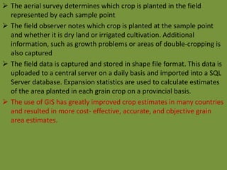  The aerial survey determines which crop is planted in the field
represented by each sample point
 The field observer notes which crop is planted at the sample point
and whether it is dry land or irrigated cultivation. Additional
information, such as growth problems or areas of double-cropping is
also captured
 The field data is captured and stored in shape file format. This data is
uploaded to a central server on a daily basis and imported into a SQL
Server database. Expansion statistics are used to calculate estimates
of the area planted in each grain crop on a provincial basis.
 The use of GIS has greatly improved crop estimates in many countries
and resulted in more cost- effective, accurate, and objective grain
area estimates.
 