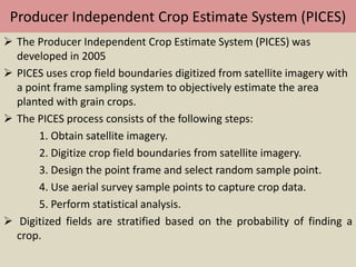Producer Independent Crop Estimate System (PICES)
 The Producer Independent Crop Estimate System (PICES) was
developed in 2005
 PICES uses crop field boundaries digitized from satellite imagery with
a point frame sampling system to objectively estimate the area
planted with grain crops.
 The PICES process consists of the following steps:
1. Obtain satellite imagery.
2. Digitize crop field boundaries from satellite imagery.
3. Design the point frame and select random sample point.
4. Use aerial survey sample points to capture crop data.
5. Perform statistical analysis.
 Digitized fields are stratified based on the probability of finding a
crop.
 