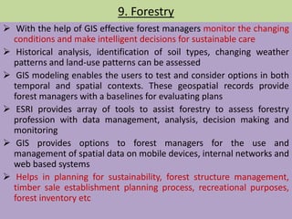 9. Forestry
 With the help of GIS effective forest managers monitor the changing
conditions and make intelligent decisions for sustainable care
 Historical analysis, identification of soil types, changing weather
patterns and land-use patterns can be assessed
 GIS modeling enables the users to test and consider options in both
temporal and spatial contexts. These geospatial records provide
forest managers with a baselines for evaluating plans
 ESRI provides array of tools to assist forestry to assess forestry
profession with data management, analysis, decision making and
monitoring
 GIS provides options to forest managers for the use and
management of spatial data on mobile devices, internal networks and
web based systems
 Helps in planning for sustainability, forest structure management,
timber sale establishment planning process, recreational purposes,
forest inventory etc
 