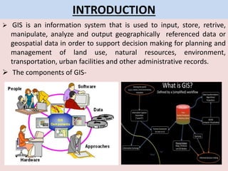 INTRODUCTION
 GIS is an information system that is used to input, store, retrive,
manipulate, analyze and output geographically referenced data or
geospatial data in order to support decision making for planning and
management of land use, natural resources, environment,
transportation, urban facilities and other administrative records.
 The components of GIS-
 