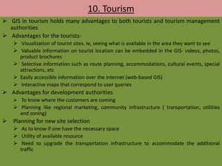 10. Tourism
 GIS in tourism holds many advantages to both tourists and tourism management
authorities
 Advantages for the tourists-
 Visualization of tourist sites. Ie, seeing what is available in the area they want to see
 Valuable information on tourist location can be embedded in the GIS- videos, photos,
product brochures
 Selective information such as route planning, accommodations, cultural events, special
attractions, etc
 Easily accessible information over the internet (web-based GIS)
 Interactive maps that correspond to user queries
 Advantages for development authorities
 To know where the customers are coming
 Planning like regional marketing, community infrastructure ( transportation, utilities
and zoning)
 Planning for new site selection
 As to know if one have the necessary space
 Utility of available resource
 Need to upgrade the transportation infrastructure to accommodate the additional
traffic
 