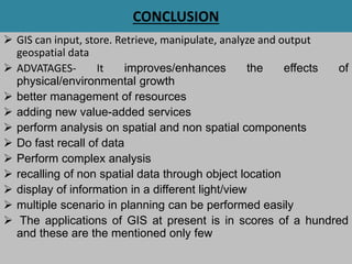 CONCLUSION
 GIS can input, store. Retrieve, manipulate, analyze and output
geospatial data
 ADVATAGES- It improves/enhances the effects of
physical/environmental growth
 better management of resources
 adding new value-added services
 perform analysis on spatial and non spatial components
 Do fast recall of data
 Perform complex analysis
 recalling of non spatial data through object location
 display of information in a different light/view
 multiple scenario in planning can be performed easily
 The applications of GIS at present is in scores of a hundred
and these are the mentioned only few
 