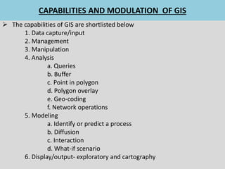 CAPABILITIES AND MODULATION OF GIS
 The capabilities of GIS are shortlisted below
1. Data capture/input
2. Management
3. Manipulation
4. Analysis
a. Queries
b. Buffer
c. Point in polygon
d. Polygon overlay
e. Geo-coding
f. Network operations
5. Modeling
a. Identify or predict a process
b. Diffusion
c. Interaction
d. What-if scenario
6. Display/output- exploratory and cartography
 