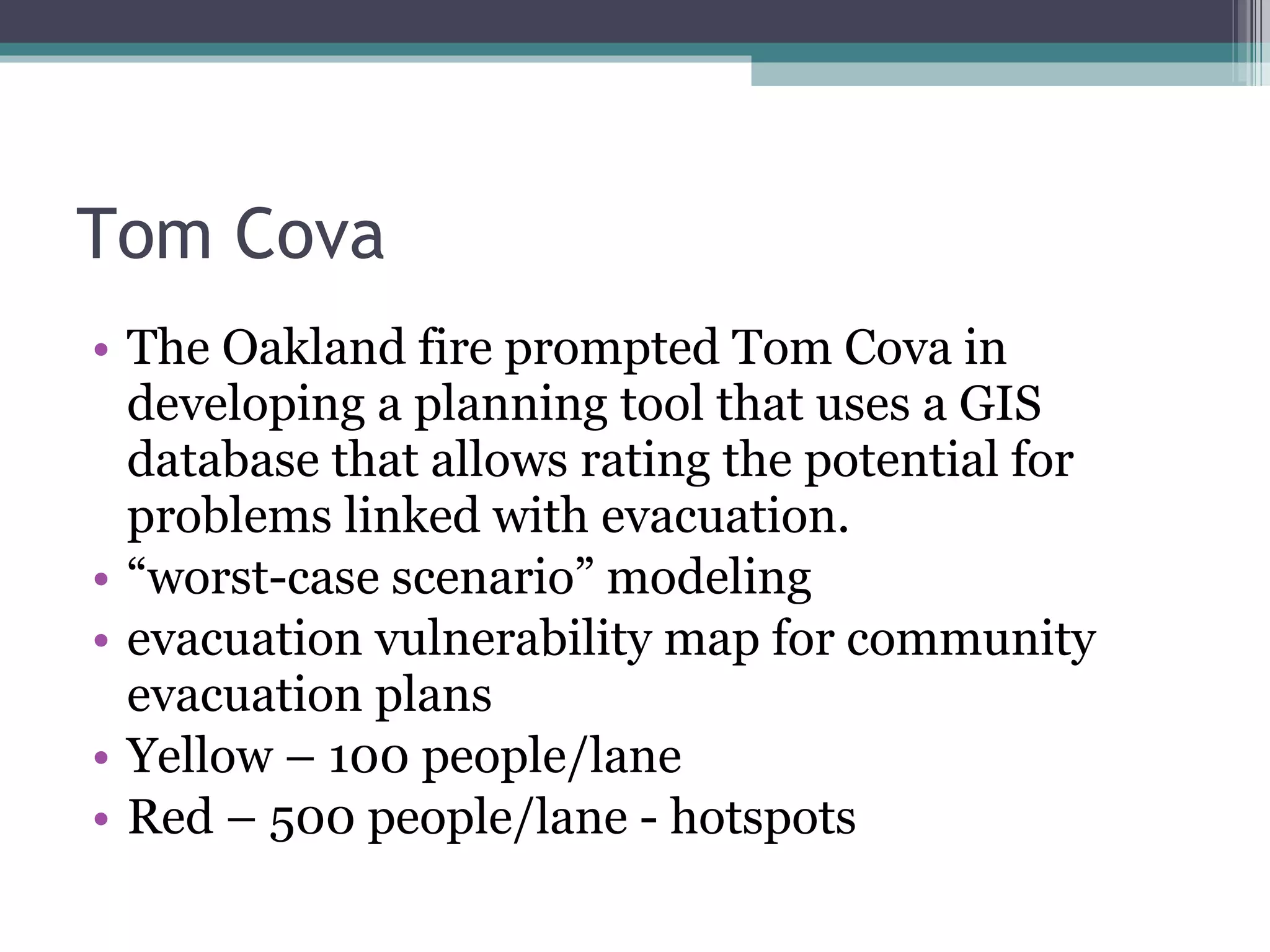 Tom Cova The Oakland fire prompted Tom Cova in developing a planning tool that uses a GIS database that allows rating the potential for problems linked with evacuation.  “ worst-case scenario” modeling evacuation vulnerability map for community evacuation plans  Yellow – 100 people/lane Red – 500 people/lane - hotspots 