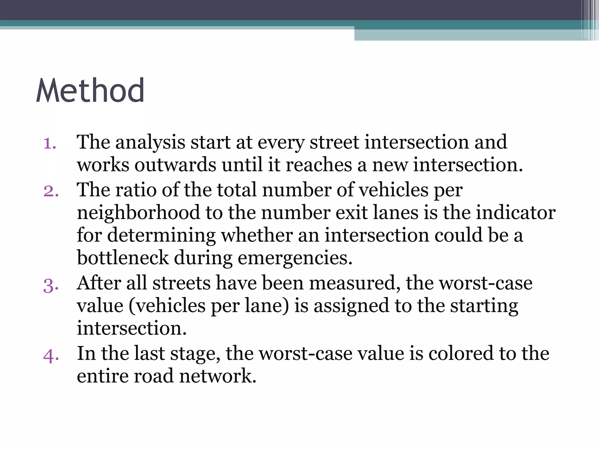 Method The analysis start at every street intersection and works outwards until it reaches a new intersection.  The ratio of the total number of vehicles per neighborhood to the number exit lanes is the indicator for determining whether an intersection could be a bottleneck during emergencies.  After all streets have been measured, the worst-case value (vehicles per lane) is assigned to the starting intersection.  In the last stage, the worst-case value is colored to the entire road network. 
