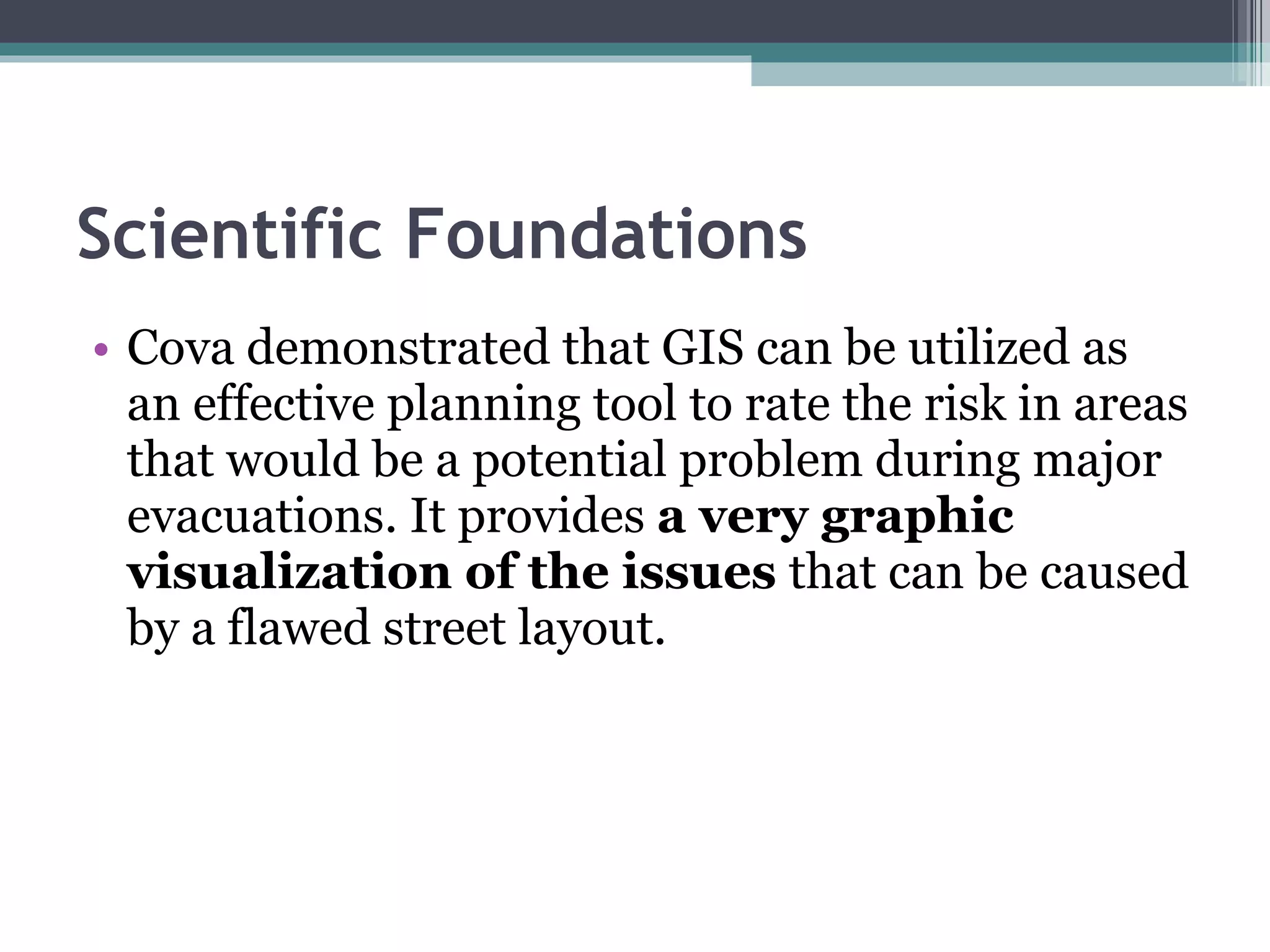 Scientific Foundations Cova demonstrated that GIS can be utilized as an effective planning tool to rate the risk in areas that would be a potential problem during major evacuations. It provides  a very graphic visualization of the issues  that can be caused by a flawed street layout.  