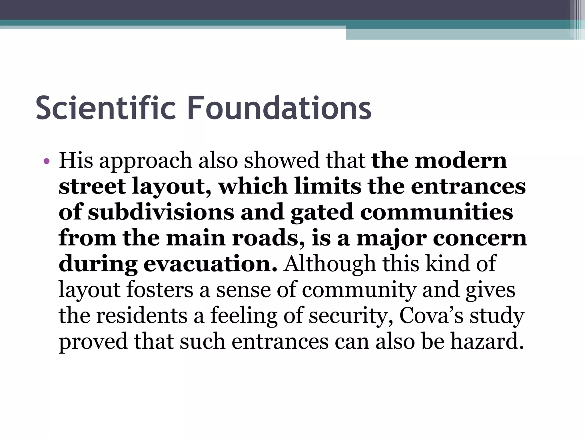 Scientific Foundations His approach also showed that  the modern street layout, which limits the entrances of subdivisions and gated communities from the main roads, is a major concern during evacuation.  Although this kind of layout fosters a sense of community and gives the residents a feeling of security, Cova’s study proved that such entrances can also be hazard. 